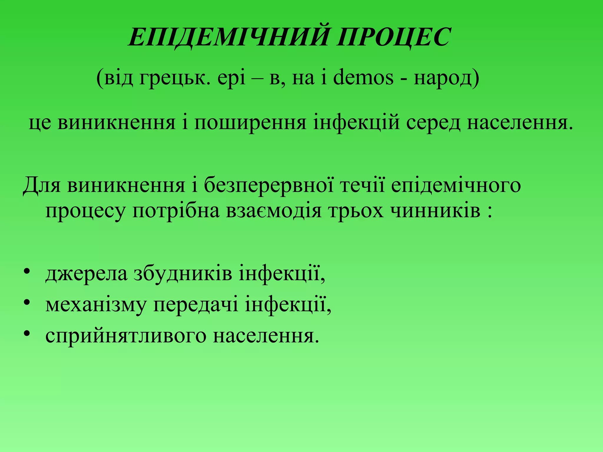 ЕПІДЕМІЧНИЙ ПРОЦЕС
(від грецьк. epi – в, на і demos - народ)
це виникнення і поширення інфекцій серед населення.
Для виникнення і безперервної течії епідемічного
процесу потрібна взаємодія трьох чинників :
• джерела збудників інфекції,
• механізму передачі інфекції,
• сприйнятливого населення.

 