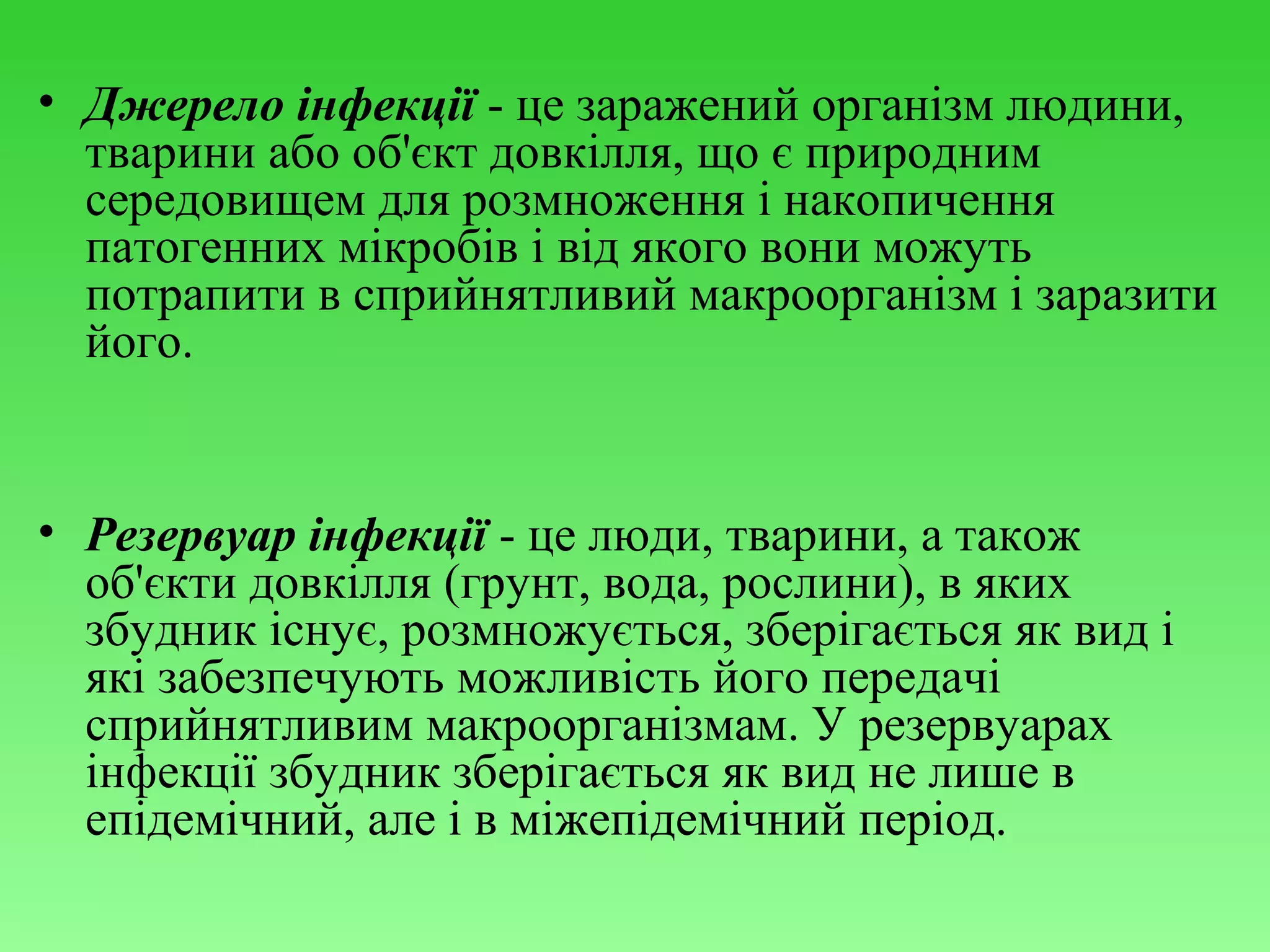 • Джерело інфекції - це заражений організм людини,
тварини або об'єкт довкілля, що є природним
середовищем для розмноження і накопичення
патогенних мікробів і від якого вони можуть
потрапити в сприйнятливий макроорганізм і заразити
його.

• Резервуар інфекції - це люди, тварини, а також
об'єкти довкілля (грунт, вода, рослини), в яких
збудник існує, розмножується, зберігається як вид і
які забезпечують можливість його передачі
сприйнятливим макроорганізмам. У резервуарах
інфекції збудник зберігається як вид не лише в
епідемічний, але і в міжепідемічний період.

 
