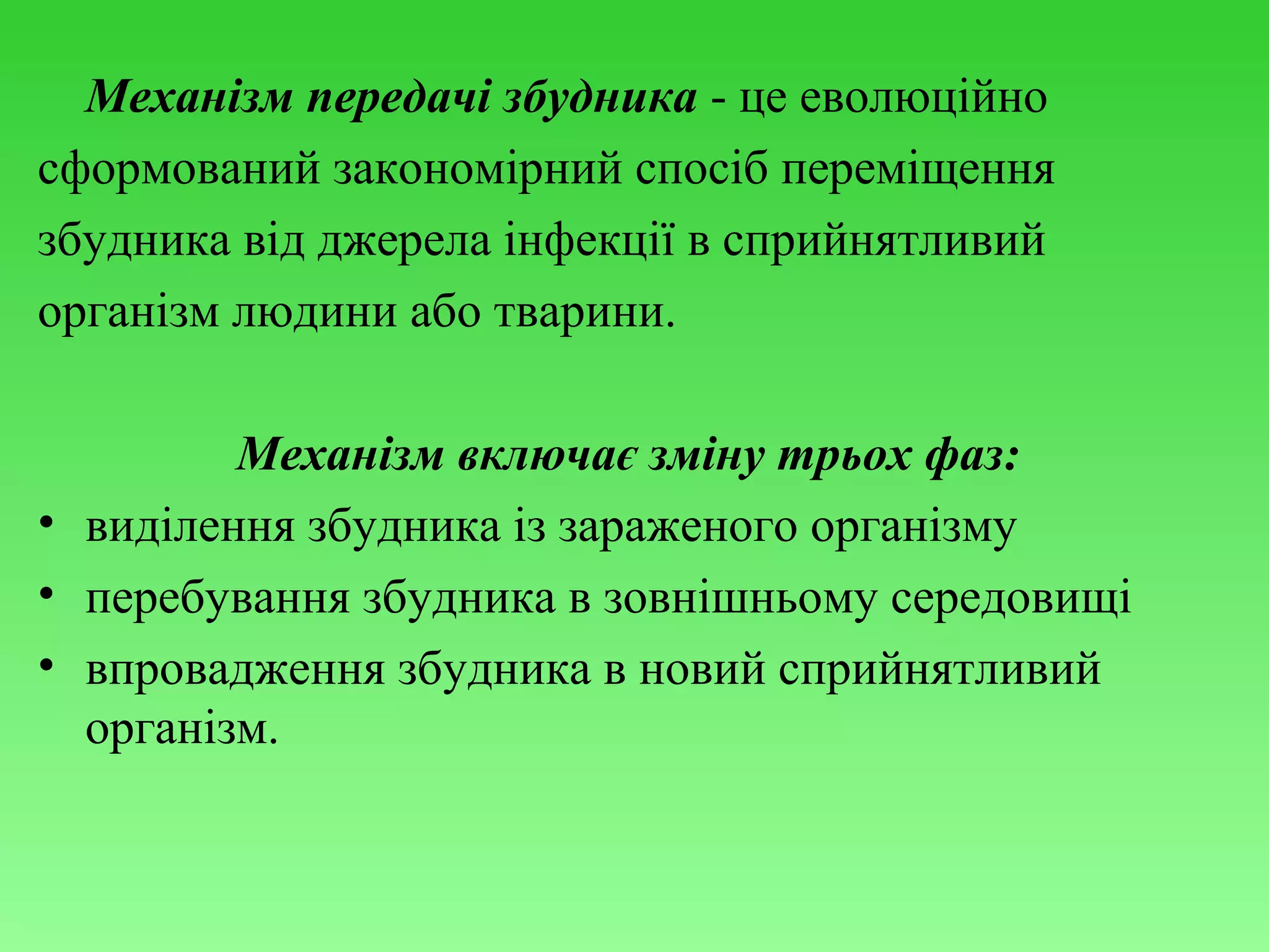 Механізм передачі збудника - це еволюційно
сформований закономірний спосіб переміщення
збудника від джерела інфекції в сприйнятливий
організм людини або тварини.
Механізм включає зміну трьох фаз:
• виділення збудника із зараженого організму
• перебування збудника в зовнішньому середовищі
• впровадження збудника в новий сприйнятливий
організм.

 
