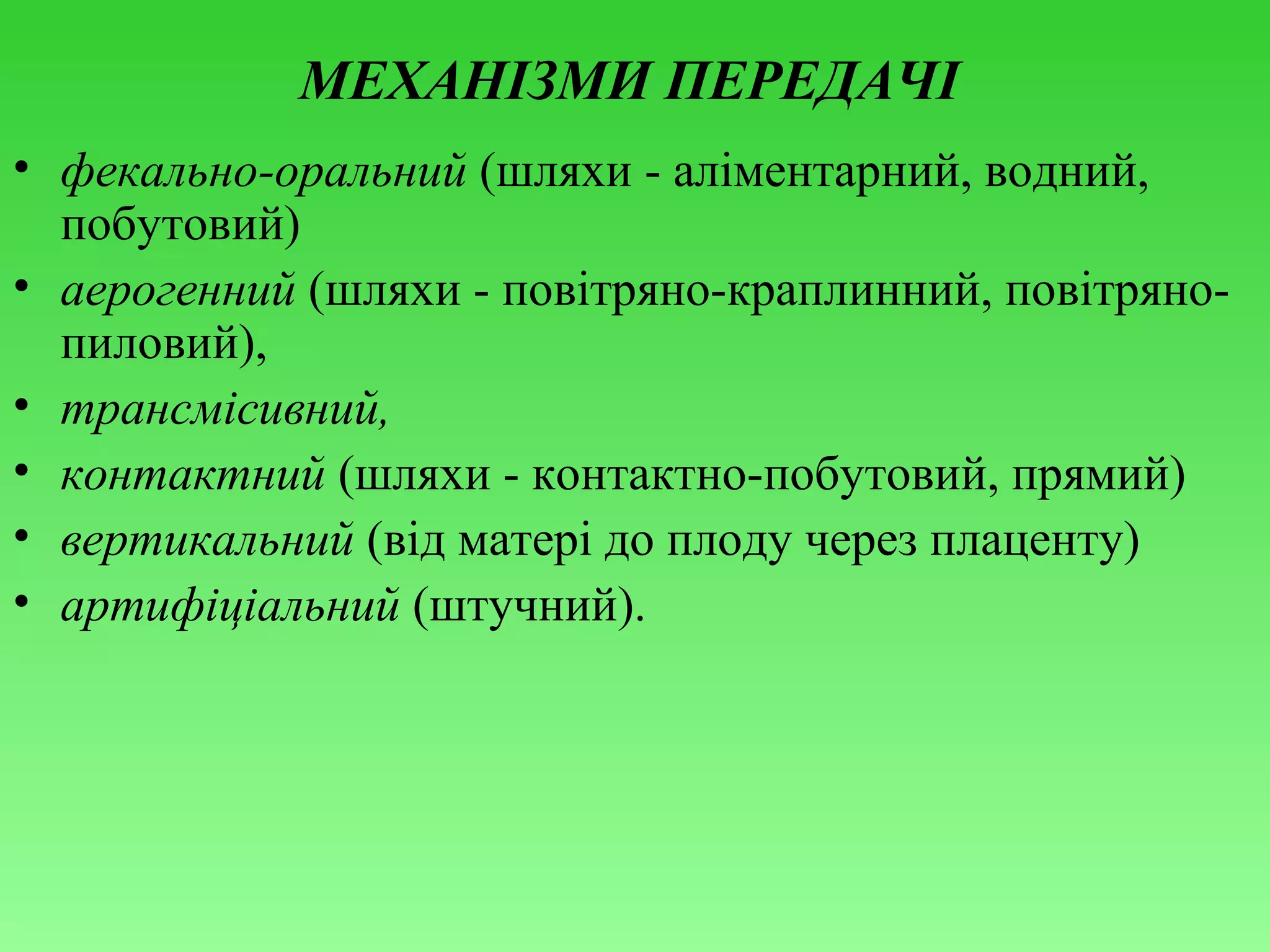 МЕХАНІЗМИ ПЕРЕДАЧІ
• фекально-оральний (шляхи - аліментарний, водний,
побутовий)
• аерогенний (шляхи - повітряно-краплинний, повітрянопиловий),
• трансмісивний,
• контактний (шляхи - контактно-побутовий, прямий)
• вертикальний (від матері до плоду через плаценту)
• артифіціальний (штучний).

 