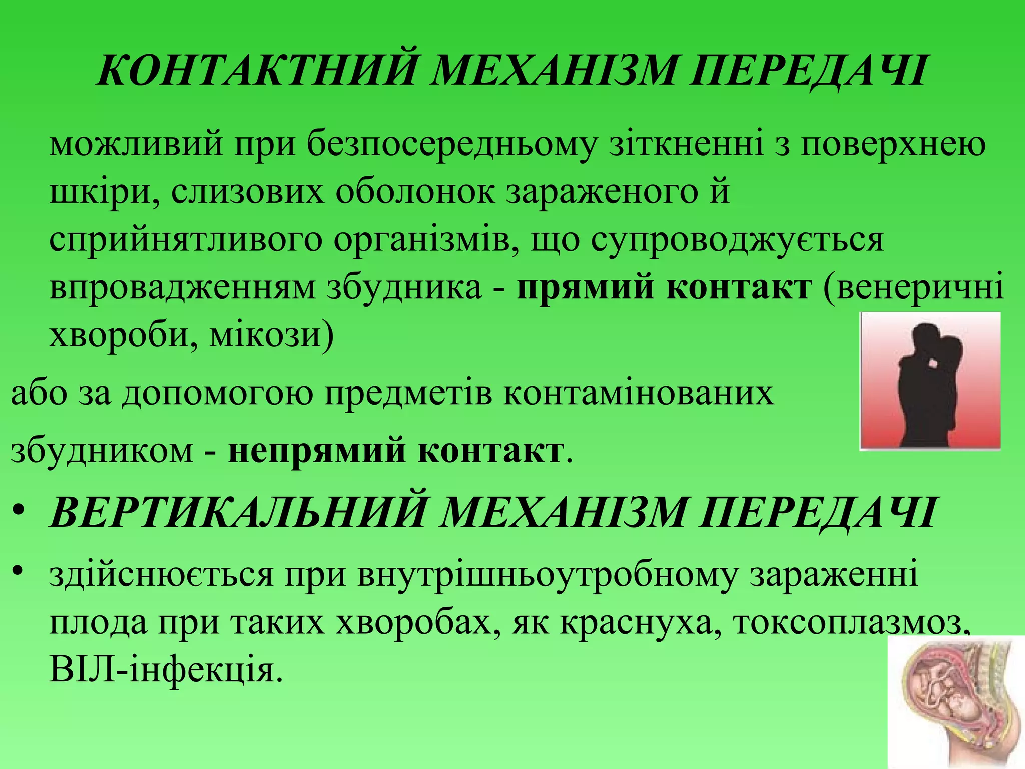 КОНТАКТНИЙ МЕХАНІЗМ ПЕРЕДАЧІ
можливий при безпосередньому зіткненні з поверхнею
шкіри, слизових оболонок зараженого й
сприйнятливого організмів, що супроводжується
впровадженням збудника - прямий контакт (венеричні
хвороби, мікози)
або за допомогою предметів контамінованих
збудником - непрямий контакт.

• ВЕРТИКАЛЬНИЙ МЕХАНІЗМ ПЕРЕДАЧІ
• здійснюється при внутрішньоутробному зараженні
плода при таких хворобах, як краснуха, токсоплазмоз,
ВІЛ-інфекція.

 