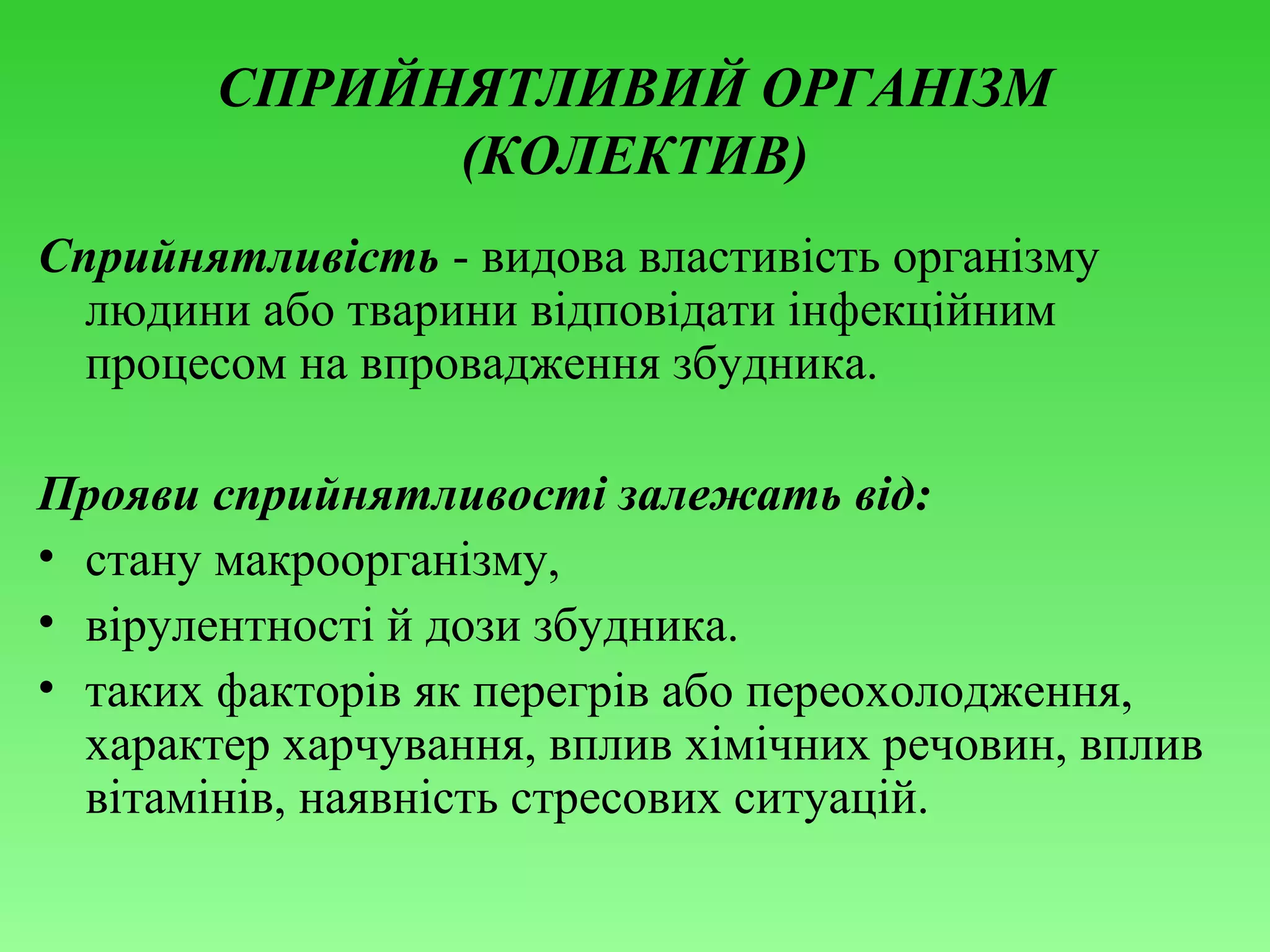 СПРИЙНЯТЛИВИЙ ОРГАНІЗМ
(КОЛЕКТИВ)
Сприйнятливість - видова властивість організму
людини або тварини відповідати інфекційним
процесом на впровадження збудника.
Прояви сприйнятливості залежать від:
• стану макроорганізму,
• вірулентності й дози збудника.
• таких факторів як перегрів або переохолодження,
характер харчування, вплив хімічних речовин, вплив
вітамінів, наявність стресових ситуацій.

 