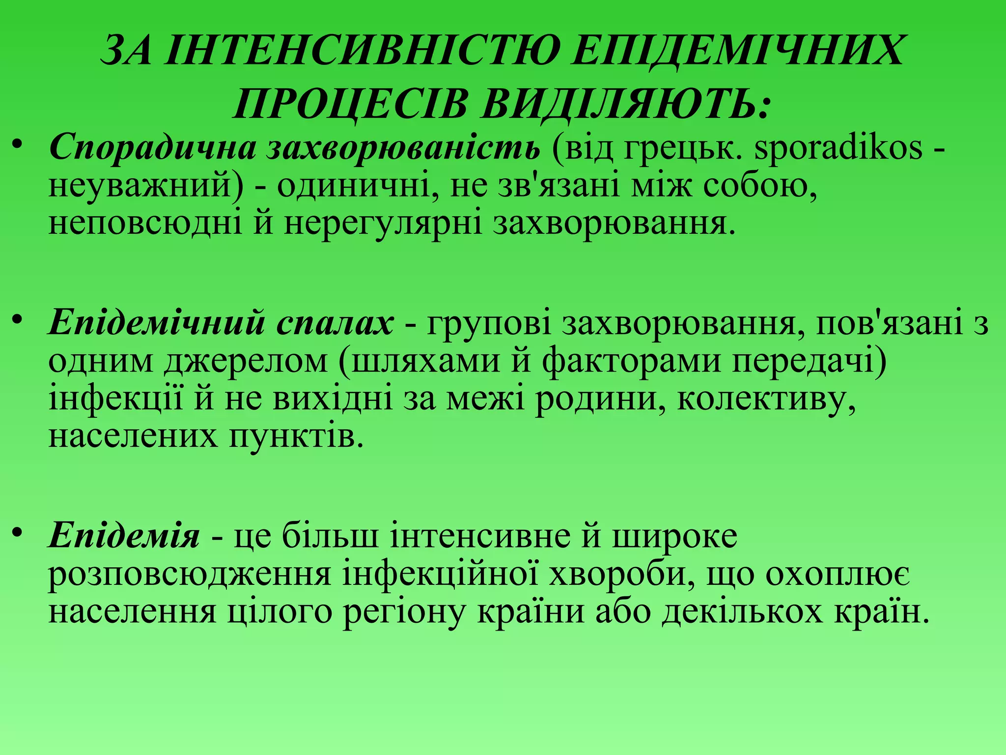 ЗА ІНТЕНСИВНІСТЮ ЕПІДЕМІЧНИХ
ПРОЦЕСІВ ВИДІЛЯЮТЬ:

• Спорадична захворюваність (від грецьк. sporadіkos неуважний) - одиничні, не зв'язані між собою,
неповсюдні й нерегулярні захворювання.
• Епідемічний спалах - групові захворювання, пов'язані з
одним джерелом (шляхами й факторами передачі)
інфекції й не вихідні за межі родини, колективу,
населених пунктів.
• Епідемія - це більш інтенсивне й широке
розповсюдження інфекційної хвороби, що охоплює
населення цілого регіону країни або декількох країн.

 
