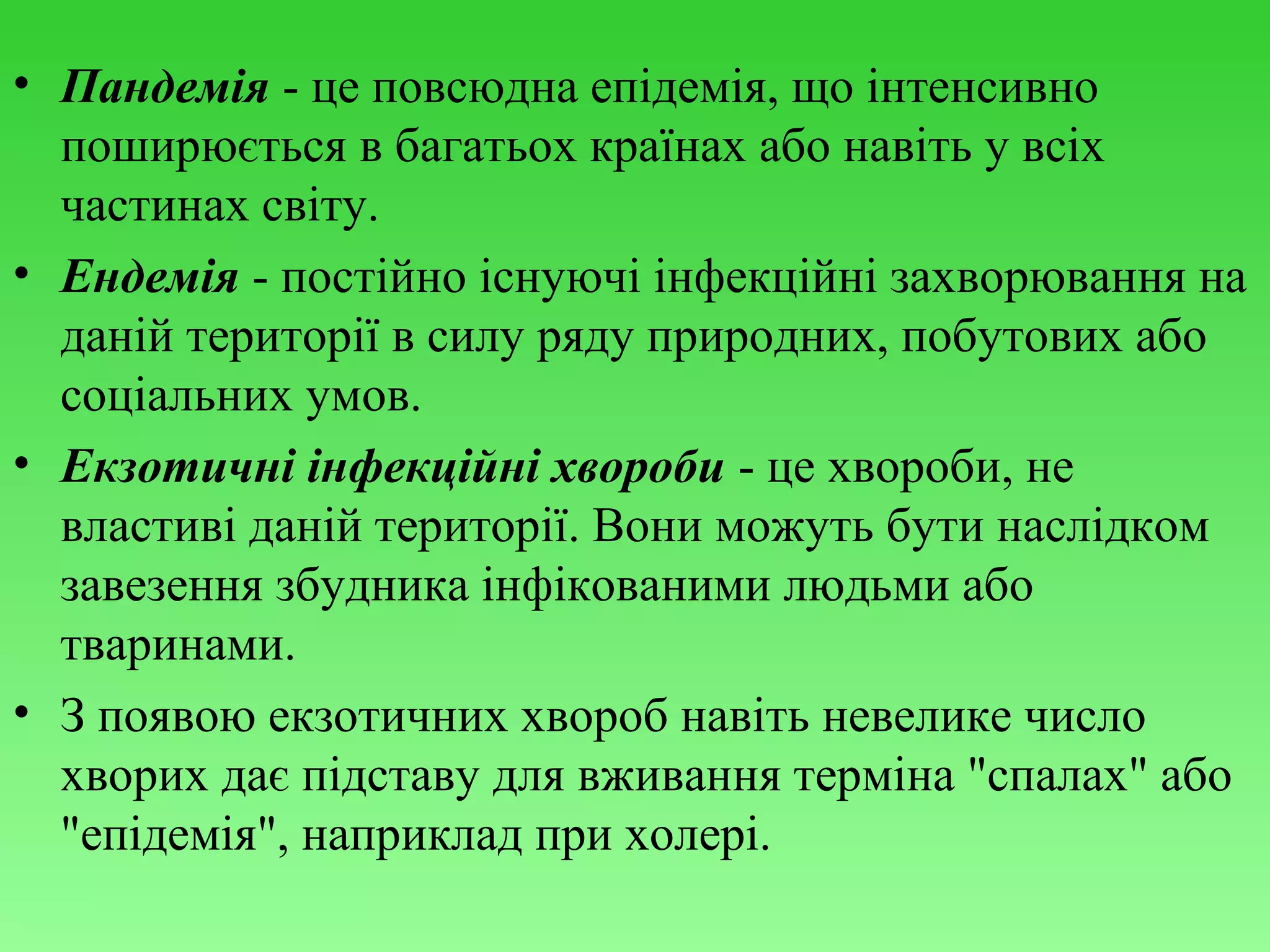 • Пандемія - це повсюдна епідемія, що інтенсивно
поширюється в багатьох країнах або навіть у всіх
частинах світу.
• Ендемія - постійно існуючі інфекційні захворювання на
даній території в силу ряду природних, побутових або
соціальних умов.
• Екзотичні інфекційні хвороби - це хвороби, не
властиві даній території. Вони можуть бути наслідком
завезення збудника інфікованими людьми або
тваринами.
• З появою екзотичних хвороб навіть невелике число
хворих дає підставу для вживання терміна "спалах" або
"епідемія", наприклад при холері.

 
