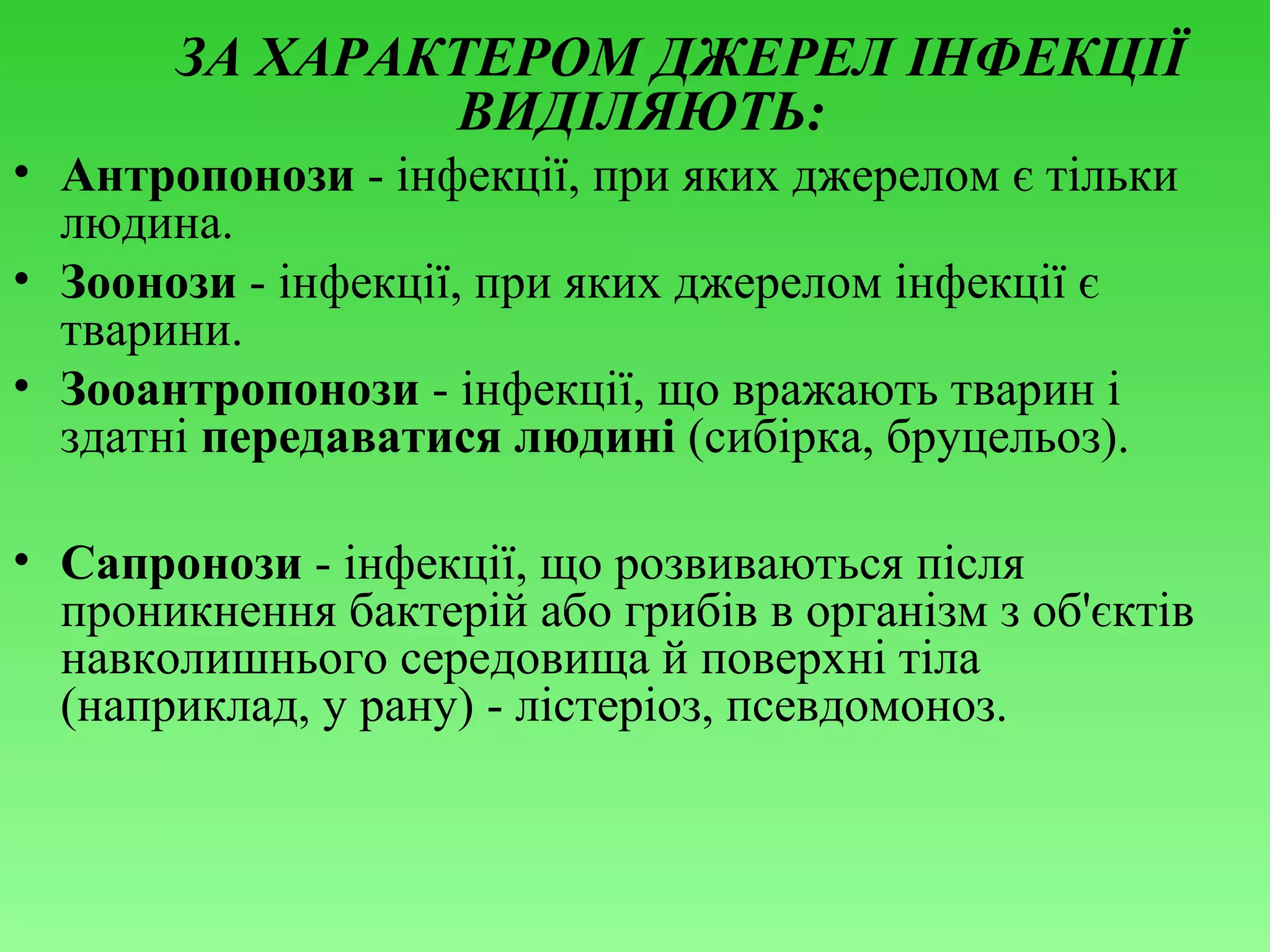 ЗА ХАРАКТЕРОМ ДЖЕРЕЛ ІНФЕКЦІЇ
ВИДІЛЯЮТЬ:
• Антропонози - інфекції, при яких джерелом є тільки
людина.
• Зоонози - інфекції, при яких джерелом інфекції є
тварини.
• Зооантропонози - інфекції, що вражають тварин і
здатні передаватися людині (сибірка, бруцельоз).
• Сапронози - інфекції, що розвиваються після
проникнення бактерій або грибів в організм з об'єктів
навколишнього середовища й поверхні тіла
(наприклад, у рану) - лістеріоз, псевдомоноз.

 
