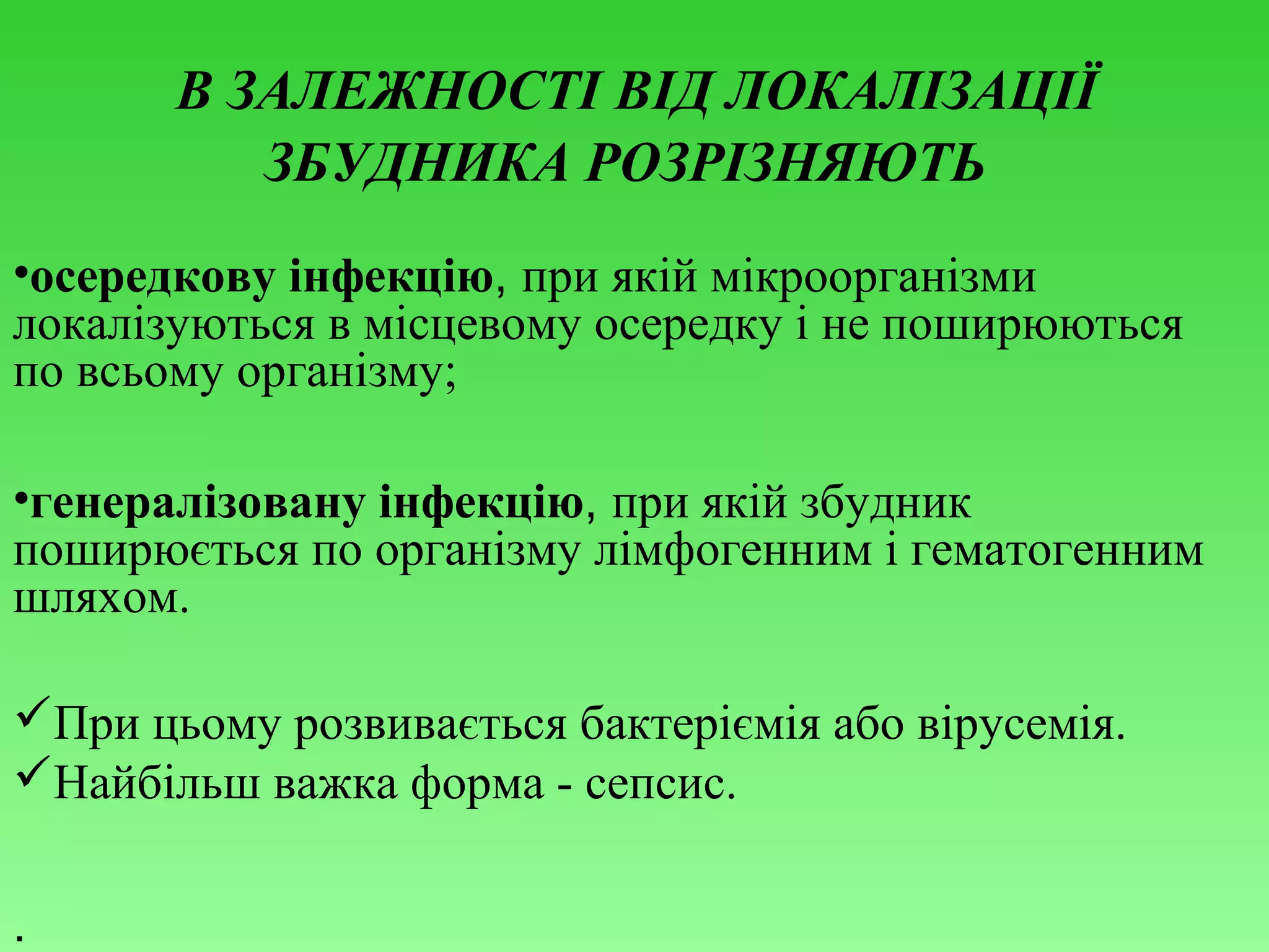 В ЗАЛЕЖНОСТІ ВІД ЛОКАЛІЗАЦІЇ
ЗБУДНИКА РОЗРІЗНЯЮТЬ
•осередкову інфекцію, при якій мікроорганізми
локалізуються в місцевому осередку і не поширюються
по всьому організму;
•генералізовану інфекцію, при якій збудник
поширюється по організму лімфогенним і гематогенним
шляхом.
При цьому розвивається бактеріємія або вірусемія.
Найбільш важка форма - сепсис.
.

 