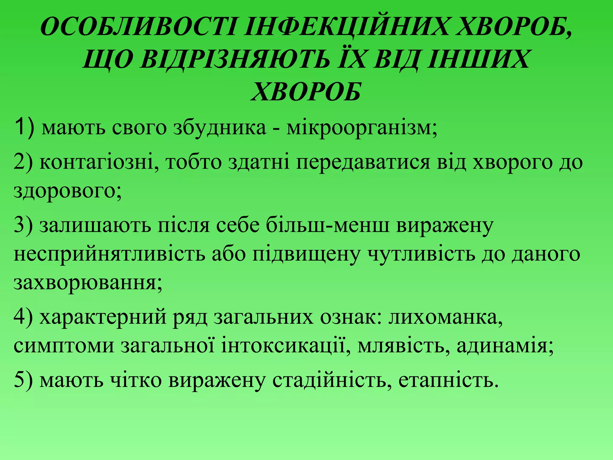 ОСОБЛИВОСТІ ІНФЕКЦІЙНИХ ХВОРОБ,
ЩО ВІДРІЗНЯЮТЬ ЇХ ВІД ІНШИХ
ХВОРОБ
1) мають свого збудника - мікроорганізм;
2) контагіозні, тобто здатні передаватися від хворого до
здорового;
3) залишають після себе більш-менш виражену
несприйнятливість або підвищену чутливість до даного
захворювання;
4) характерний ряд загальних ознак: лихоманка,
симптоми загальної інтоксикації, млявість, адинамія;
5) мають чітко виражену стадійність, етапність.

 