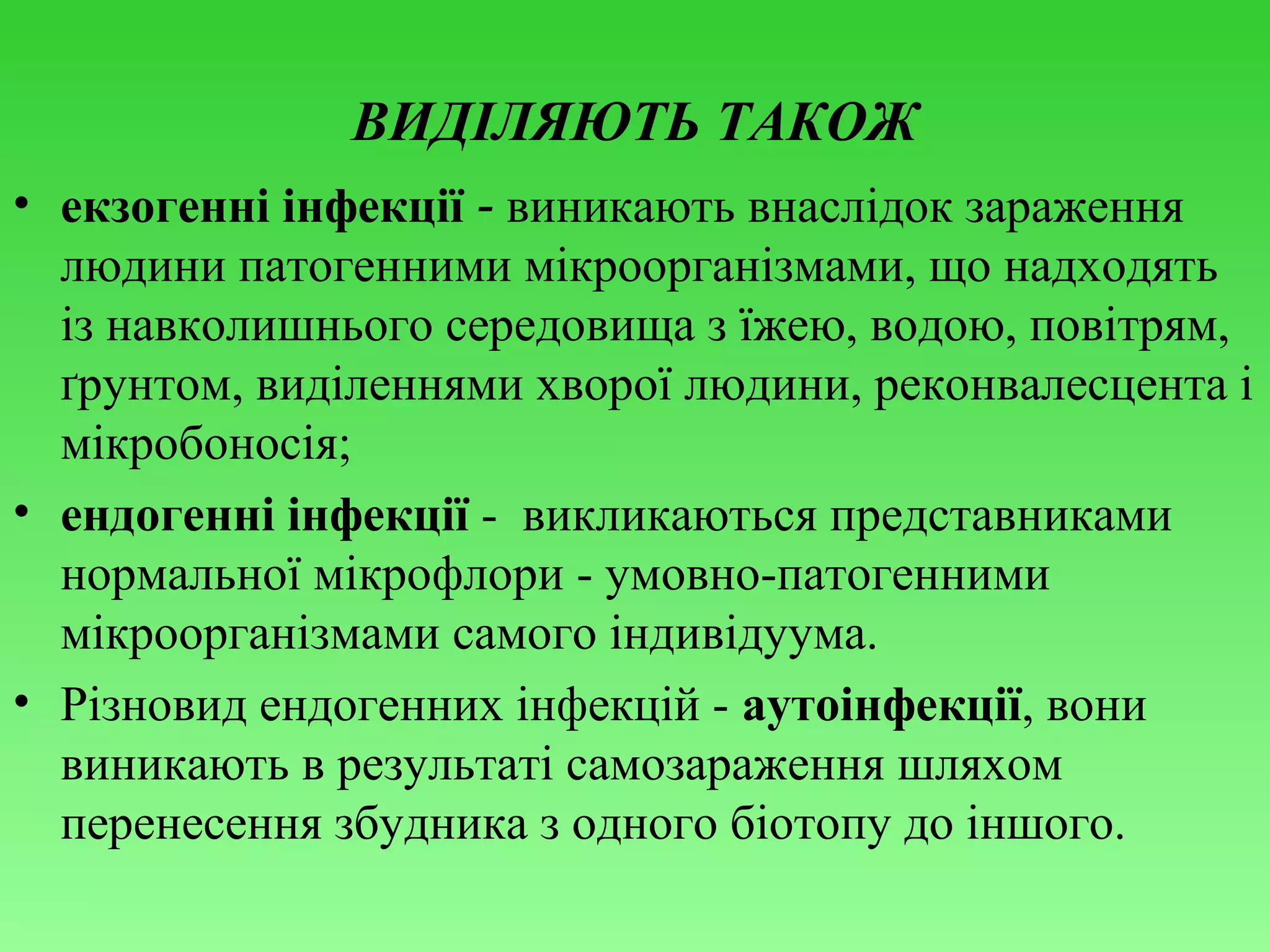 ВИДІЛЯЮТЬ ТАКОЖ
• екзогенні інфекції - виникають внаслідок зараження
людини патогенними мікроорганізмами, що надходять
із навколишнього середовища з їжею, водою, повітрям,
ґрунтом, виділеннями хворої людини, реконвалесцента і
мікробоносія;
• ендогенні інфекції - викликаються представниками
нормальної мікрофлори - умовно-патогенними
мікроорганізмами самого індивідуума.
• Різновид ендогенних інфекцій - аутоінфекції, вони
виникають в результаті самозараження шляхом
перенесення збудника з одного біотопу до іншого.

 