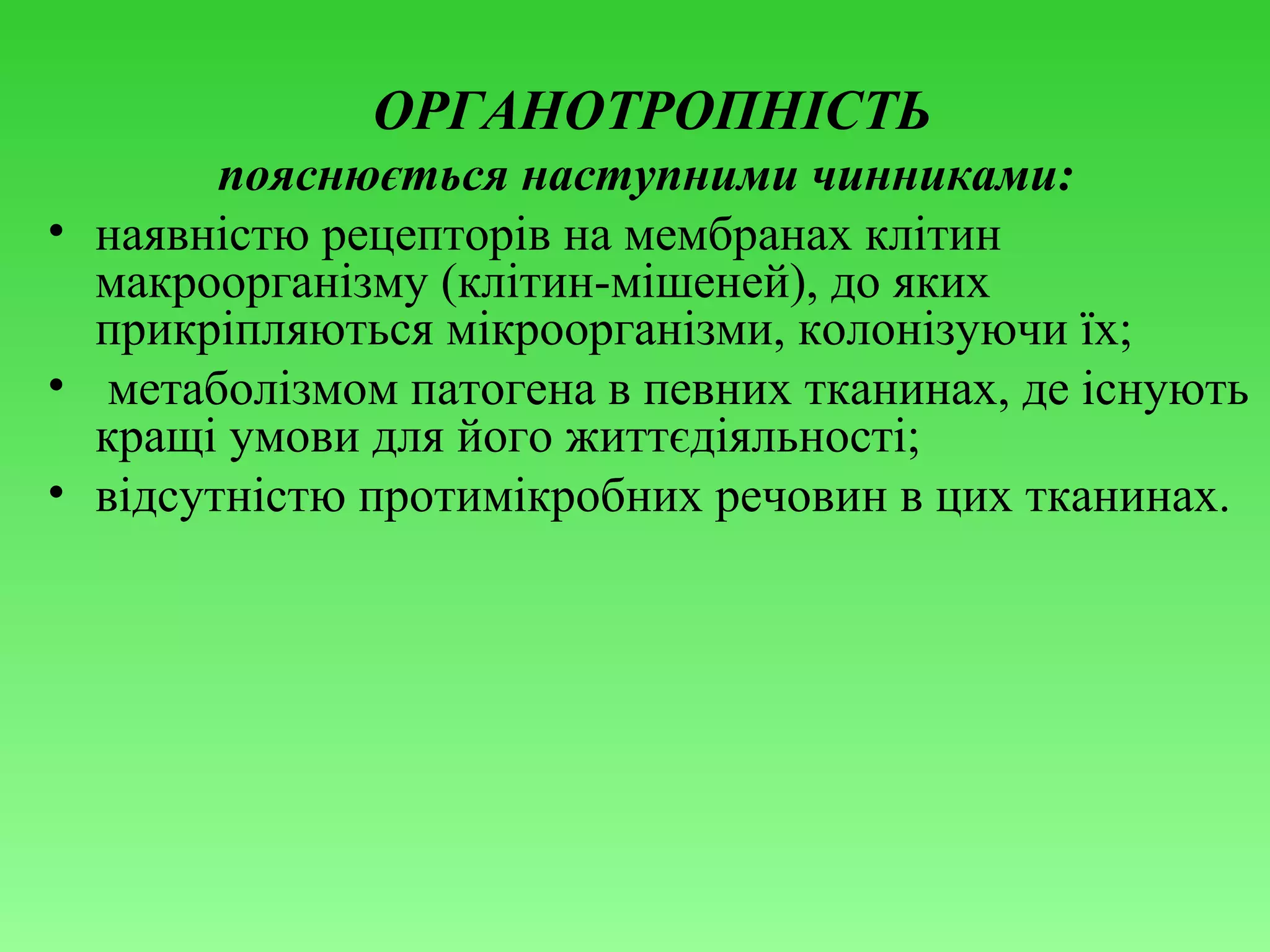 ОРГАНОТРОПНІСТЬ
пояснюється наступними чинниками:
• наявністю рецепторів на мембранах клітин
макроорганізму (клітин-мішеней), до яких
прикріпляються мікроорганізми, колонізуючи їх;
• метаболізмом патогена в певних тканинах, де існують
кращі умови для його життєдіяльності;
• відсутністю протимікробних речовин в цих тканинах.

 