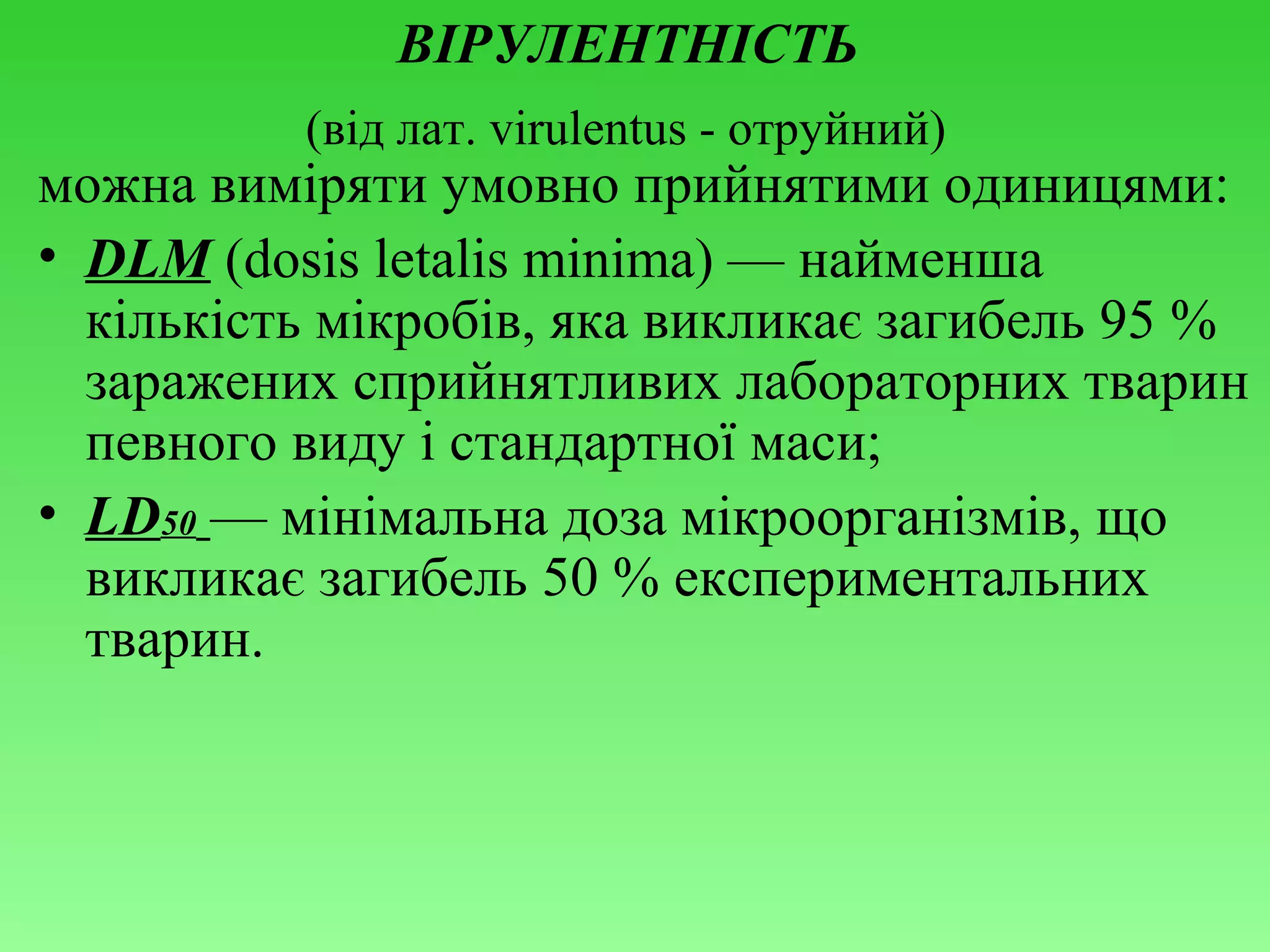 ВІРУЛЕНТНІСТЬ
(від лат. virulentus - отруйний)

можна виміряти умовно прийнятими одиницями:
• DLМ (dоsis lеtаlis minimа) — найменша
кількість мікробів, яка викликає загибель 95 %
заражених сприйнятливих лабораторних тварин
певного виду і стандартної маси;
• LD50 — мінімальна доза мікроорганізмів, що
викликає загибель 50 % експериментальних
тварин.

 