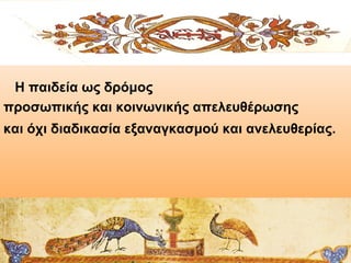 Η παιδεία ως δρόμος
προσωπικής και κοινωνικής απελευθέρωσης
και όχι διαδικασία εξαναγκασμού και ανελευθερίας.

 