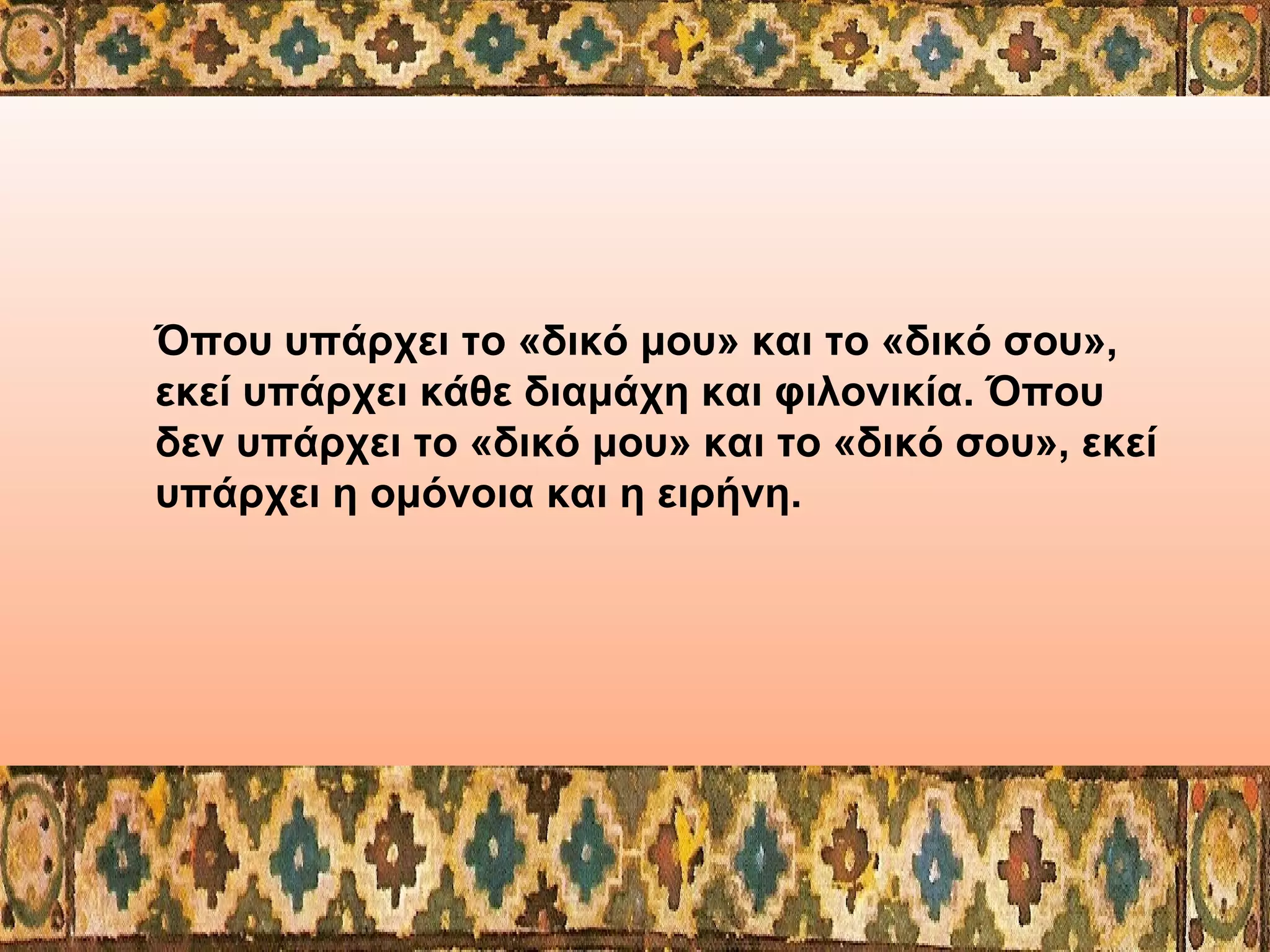 Όπου υπάρχει το «δικό μου» και το «δικό σου»,
εκεί υπάρχει κάθε διαμάχη και φιλονικία. Όπου
δεν υπάρχει το «δικό μου» και το «δικό σου», εκεί
υπάρχει η ομόνοια και η ειρήνη.

 
