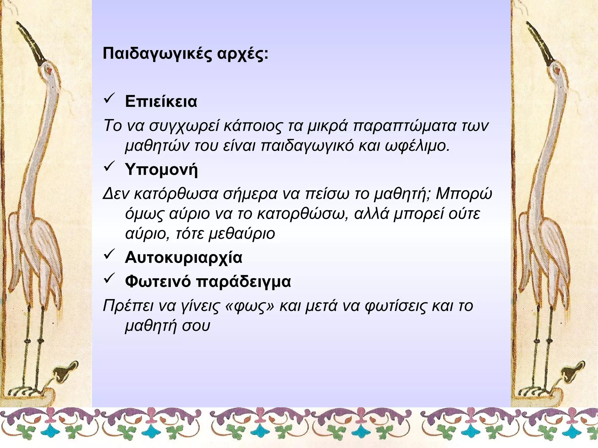 Παιδαγωγικές αρχές:
 Επιείκεια
Το να συγχωρεί κάποιος τα μικρά παραπτώματα των
μαθητών του είναι παιδαγωγικό και ωφέλιμο.
 Υπομονή
Δεν κατόρθωσα σήμερα να πείσω το μαθητή; Μπορώ
όμως αύριο να το κατορθώσω, αλλά μπορεί ούτε
αύριο, τότε μεθαύριο
 Αυτοκυριαρχία
 Φωτεινό παράδειγμα
Πρέπει να γίνεις «φως» και μετά να φωτίσεις και το
μαθητή σου

 