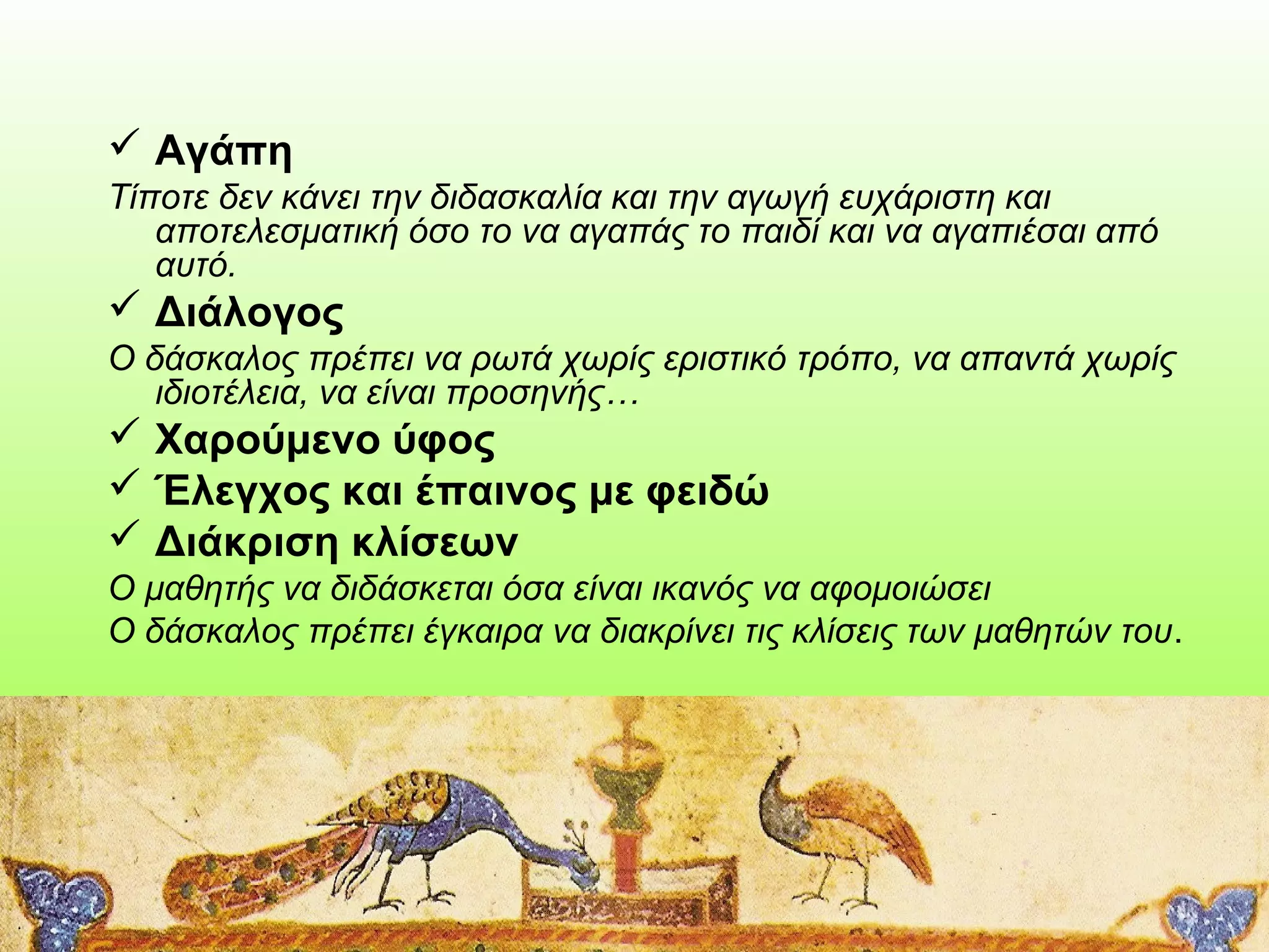  Αγάπη
Τίποτε δεν κάνει την διδασκαλία και την αγωγή ευχάριστη και
αποτελεσματική όσο το να αγαπάς το παιδί και να αγαπιέσαι από
αυτό.

 Διάλογος
Ο δάσκαλος πρέπει να ρωτά χωρίς εριστικό τρόπο, να απαντά χωρίς
ιδιοτέλεια, να είναι προσηνής…

 Χαρούμενο ύφος
 Έλεγχος και έπαινος με φειδώ
 Διάκριση κλίσεων
Ο μαθητής να διδάσκεται όσα είναι ικανός να αφομοιώσει
Ο δάσκαλος πρέπει έγκαιρα να διακρίνει τις κλίσεις των μαθητών του.

 