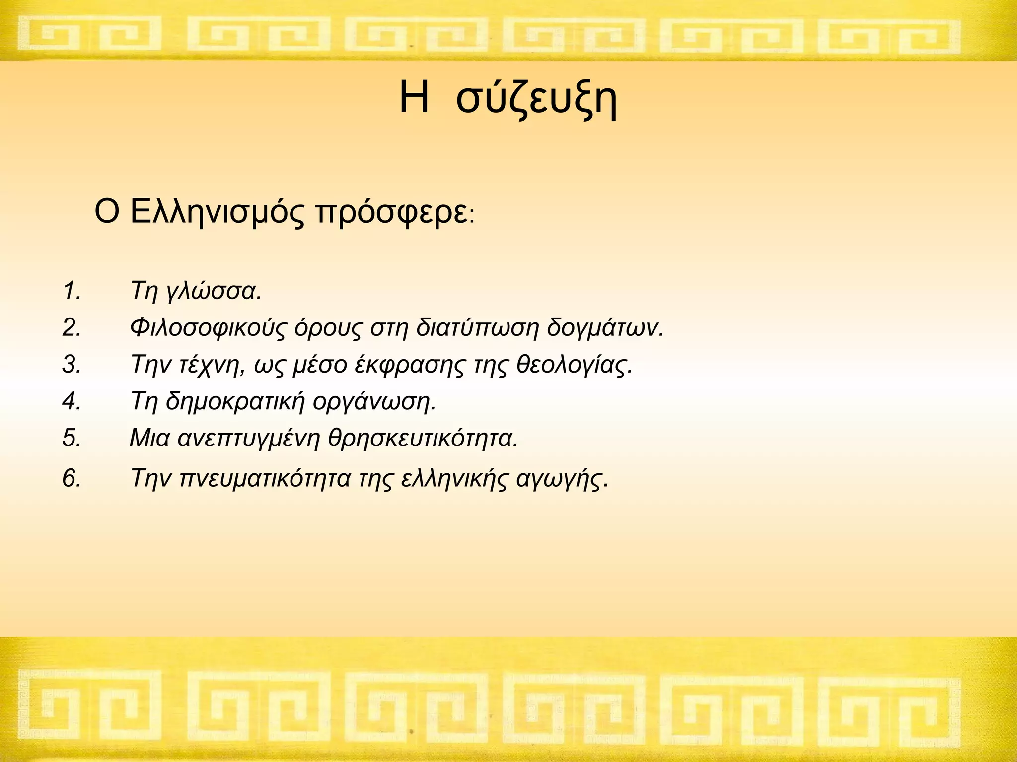 Η σύζευξη
Ο Ελληνισμός πρόσφερε:
1.
2.
3.
4.
5.

Τη γλώσσα.
Φιλοσοφικούς όρους στη διατύπωση δογμάτων.
Την τέχνη, ως μέσο έκφρασης της θεολογίας.
Τη δημοκρατική οργάνωση.
Μια ανεπτυγμένη θρησκευτικότητα.

6.

Την πνευματικότητα της ελληνικής αγωγής.

 