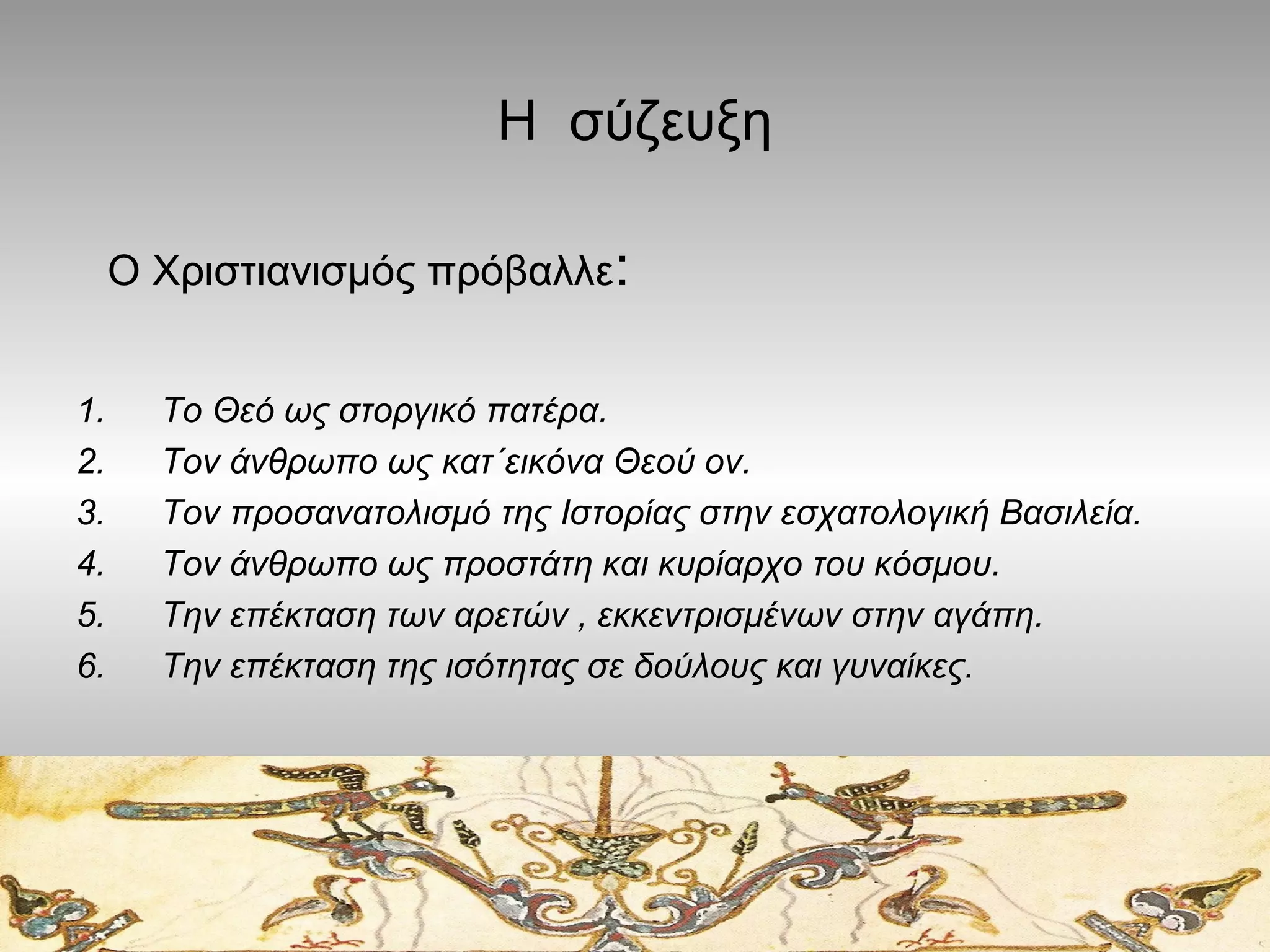 Η σύζευξη
Ο Χριστιανισμός πρόβαλλε:
1.
2.
3.
4.
5.
6.

Το Θεό ως στοργικό πατέρα.
Τον άνθρωπο ως κατ΄εικόνα Θεού ον.
Τον προσανατολισμό της Ιστορίας στην εσχατολογική Βασιλεία.
Τον άνθρωπο ως προστάτη και κυρίαρχο του κόσμου.
Την επέκταση των αρετών , εκκεντρισμένων στην αγάπη.
Την επέκταση της ισότητας σε δούλους και γυναίκες.

 