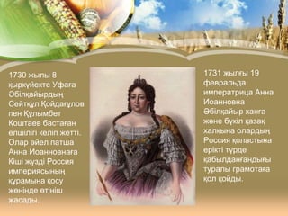 1730 жылы 8
қыркүйекте Уфаға
Әбілқайырдың
Сейтқұл Қойдағұлов
пен Құлымбет
Қоштаев бастаған
елшілігі келіп жетті.
Олар әйел патша
Анна Иоанновнаға
Кіші жүзді Россия
империясының
құрамына қосу
жөнінде өтініш
жасады.

1731 жылғы 19
февральда
императрица Анна
Иоанновна
Әбілқайыр ханға
және бүкіл қазақ
халқына олардың
Россия қоластына
ерікті түрде
қабылданғандығы
туралы грамотаға
қол қойды.

 