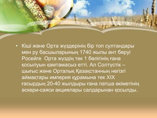 • Кіші және Орта жүздерінің бір топ султандары
мен ру басшыларының 1740 жылы ант беруі
Росейге Орта жүздің тек 1 бөлігінің ғана
қосылуын қамтамасыз етті. Ал Солтүстік –
шығыс және Орталық Қазақстанның негізгі
аймақтары империя құрамына тек XIX
ғасырдың 20-40 жылдыры ғана патша өкіметінің
әскери-саяси акциялары салдарынан қосылды.

 
