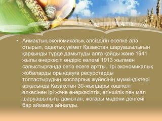 • Аймақтың экономикалық әлсіздігін есепке ала
отырып, одақтық үкімет Қазақстан шаруашылығын
қарқынды түрде дамытуды алға қойды және 1941
жылы өнеркәсіп өндіріс көлемі 1913 жылмен
салыстырғанда сегіз есеге артты.. Ірі экономикалық
жобаларды орындауға ресурстарды
топтастырудың жоспарлық жүйесінің мүмкіндіктері
арқасында Қазақстан 30-жылдары көшпелі
өлкесінен ірі және өнеркәсіптік, егіншілік пен мал
шаруашылығы дамыған, жоғары мәдени деңгейі
бар аймаққа айналды.

 