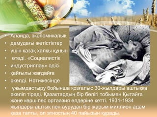 •
•
•
•
•
•
•
•

Алайда, экономикалық
дамудағы жетістіктер
үшін қазақ халқы құнын
өтеді. «Социалистік
индустриялау» әдісі
қайғылы жағдайға
әкелді. Нәтижесінде
ұжымдастыру бойынша қозғалыс 30-жылдары аштыққа
әкеліп тіреді. Қазақтардың бір бөлігі тобымен Қытайға
және көршілес ортаазия елдеріне кетті. 1931-1934
жылдары аштық пен аурудан бір жарым миллион адам
қаза тапты, ол этностың 40 пайызын құрады.

 