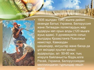 • 1935 жылдан 1940 жылға дейінгі
кезеңде Батыс Украина, Белоруссия
және Литвадан поляктардың жер
аударуы көп орын алды (120 мыңға
жуық адам). ІІ дүниежүзілік соғыс
жылдары Қазақстанға Поволжья
немістері, Кавказдан
шешендер, ингуштар және басқа да
ұлт өкілдері күштеп қоныс
аударылды, ал 50-60 жж. тың
игеруге байланысты біздің елге
Ресей, Украина, Белоруссиядан
миллиондаған тұрғындар көшіп
келді.

 