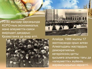 70-80 жылдар қарсаңында
КСРО-ның экономикалық
және әлеуметтік-саяси
өміріндегі дағдарыс
Қазақстанға да әсер етті.

Алайда, 1986 жылғы 17
желтоқсанда орын алған
Алматыдағы жастардың
демократиялық
көтерілісінің қатты
қысымға алынғаны тағы да
«әлеуметтік» жүйенің
жарамсыздығын көрсетті.

 