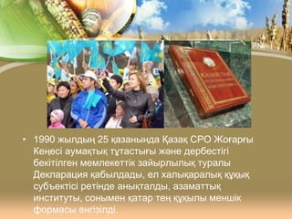 • 1990 жылдың 25 қазанында Қазақ СРО Жоғарғы
Кеңесі аумақтық тұтастығы және дербестігі
бекітілген мемлекеттік зайырлылық туралы
Декларация қабылдады, ел халықаралық құқық
субъектісі ретінде анықталды, азаматтық
институты, сонымен қатар тең құқылы меншік
формасы енгізілді.

 