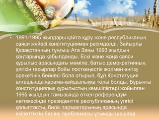 • 1991-1995 жылдары қайта құру және республиканың
саяси жүйесі конституциямен ресімделді. Зайырлы
Қазақстанның тұңғыш Ата Заңы 1993 жылдың
қаңтарында қабылданды. Ескі және жаңа саяси
құрылыс арасындағы мәміле, батыс демократияның
үлгісін ғасырлар бойы посткеңестік жолмен енгізу
әрекетінің бейнесі бола отырып, бұл Конституция
алғашында қарама-қайшылыққа толы болды. Бұрынғы
конституциялық құрылыстың кемшіліктері жойылған
1995 жылдың тамызында өткен референдум
нәтижесінде президенттік республиканың үлгісі
қалыптасты, билік тармақтарының арасында
өкілеттіктің бөліну проблемасы ұтымды шешілді.

 