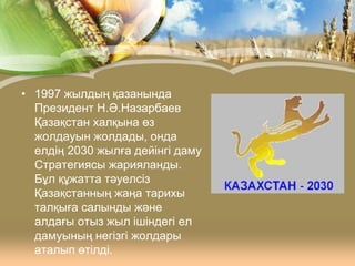 • 1997 жылдың қазанында
Президент Н.Ә.Назарбаев
Қазақстан халқына өз
жолдауын жолдады, онда
елдің 2030 жылға дейінгі даму
Стратегиясы жарияланды.
Бұл құжатта тәуелсіз
Қазақстанның жаңа тарихы
талқыға салынды және
алдағы отыз жыл ішіндегі ел
дамуының негізгі жолдары
аталып өтілді.

 