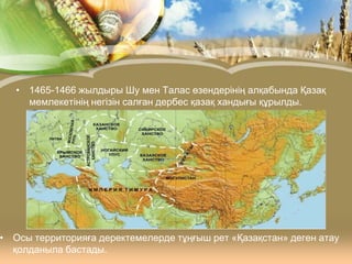 • 1465-1466 жылдыры Шу мен Талас өзендерінің алқабында Қазақ
мемлекетінің негізін салған дербес қазақ хандығы құрылды.

• Осы территорияға деректемелерде тұңғыш рет «Қазақстан» деген атау
қолданыла бастады.

 