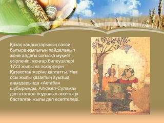 Қазақ хандықтарының саяси
бытыраңқылығын пайдаланып
және алдағы соғысқа мұқият
әзірленіп, жоңғар билеушілері
1723 жылы өз әскерлерін
Қазақстан жеріне қаптатты. Нақ
осы жылы қазақтың ауызша
аңыздарында «Ақтабан
шұбырынды, Алқакөл-Сұлама»
деп аталған «сұрапыл апаттың»
басталған жылы деп есептеледі.

 