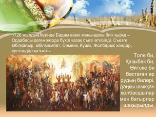 • 1726 жылдың күзінде Бадам өзені маңындағы биік қырқа –
Ордабасы деген жерде бүкіл қазақ съезі өткізілді. Съезге
Әбілқайыр, Әбілмәмбет, Сәмеке, Күшік, Жолбарыс хандар,
султандар қатысты.

Толе би,
Қазыбек би,
Әйтеке би
бастаған әр
рудың билері,
даңқы шыққан
қолбасшылар
мен батырлар
шақырылды.

 