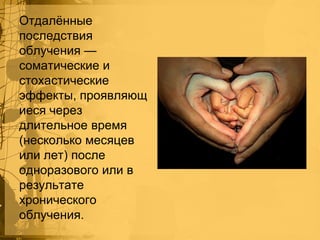 Отдалѐнные
последствия
облучения —
соматические и
стохастические
эффекты, проявляющ
иеся через
длительное время
(несколько месяцев
или лет) после
одноразового или в
результате
хронического
облучения.

 