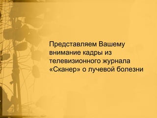 Представляем Вашему
внимание кадры из
телевизионного журнала
«Сканер» о лучевой болезни

 