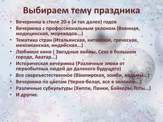 Выбираем тему праздника
• Вечеринка в стиле 20-х (и так далее) годов
• Вечеринка с профессиональным уклоном (Военная,
медицинская, мореходов...)
• Тематика стран (Итальянская, китаяская, греческая,
мексиканская, индийская...)
• Любимое кино ( Звездные войны, Секс в большом
городе, Аватар...)
• Историческая вечеринка (Различные эпохи от
первобытных людей до далекого будущего)
• Все сверхъестественное (Вампирская, зомби, ведьмы...)
• Вечеринка по цветам (Черно-белая, все в зеленом...)
• Различные субкультуры (Хиппи, Панки, Байкеры, Готы...)
• И другие.

 