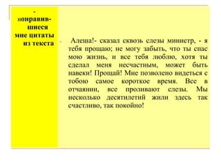 -

онравившиеся
мне цитаты
из текста
П

-

Алеша!- сказал сквозь слезы министр, - я
тебя прощаю; не могу забыть, что ты спас
мою жизнь, и все тебя люблю, хотя ты
сделал меня несчастным, может быть
навеки! Прощай! Мне позволено видеться с
тобою самое короткое время. Все в
отчаянии, все проливают слезы. Мы
несколько десятилетий жили здесь так
счастливо, так покойно!

 