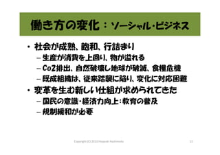 働き方の変化：ソーシャル・ビジネス
• 社会が成熟、飽和、行詰まり
– 生産が消費を上回り、物が溢れる
– Co2排出、自然破壊し地球が破滅、食糧危機
– 既成組織は、従来踏襲に陥り、変化に対応困難

• 変革を生む新しい仕組が求められてきた
– 国民の意識・経済力向上：教育の普及
– 規制緩和が必要

Copyright (C) 2013 Hisayuki Hashimoto

13

 