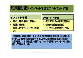 知的創造：インプット学習とアウトプット学習
インプット学習
インプット学習
• 読む・見る・聞く（受動）
• 知識の集積
• 分かったつもり（分かってな
い）

アウトプット学習
アウトプット学習
• 考えて出力・発表（能動）
• 智恵の創出（創造）
• 分ってないことが分かる

・教養は、知識修得（インプット学習）は従であり、自分自身
の中によき変化をもたらすところに主眼点がある（湯川）
・思考は、キレ（論理、明快）とコク（非論理、あいまい）の繰り
返しで深める（村山）

Copyright (C) 2013 Hisayuki Hashimoto

16

 