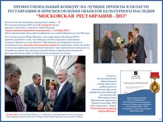 ПРОФЕССИОНАЛЬНЫЙ КОНКУРС НА ЛУЧШИЕ ПРОЕКТЫ В ОБЛАСТИ
РЕСТАВРАЦИИ И ПРИСПОСОБЛЕНИЯ ОБЪЕКТОВ КУЛЬТУРНОГО НАСЛЕДИЯ

―МОСКОВСКАЯ РЕСТАВРАЦИЯ - 2013‖
Количество поступивших конкурсных заявок – 71.
По итогам конкурса 2013 года 34 лауреатам будут
вручены дипломы и призы от Мэра Москвы.
Торжественная церемония награждения – 7 декабря 2013 г.
Место проведения: Большой конференц-зал здания Правительства Москвы.
По итогам встречи Мэра Москвы с реставраторами 30 января 2013 г.
принято решение о том, что победа в соответствующей номинации
конкурса Правительства Москвы "Московская реставрация" является
основанием для максимально высокой оценки по критерию "качество работ
и (или) квалификация участников конкурса" при проведение конкурсов на
разработку проектно-сметной документации и проведение ремонтнореставрационных работ на объектах культурного наследия.

В связи с
неоднократными
обращениями
к Мэру Москвы о
необходимости
повышения престижа
профессии реставратора
по инициативе
Мосгорнаследия
Московской городской
Думой в сентябре 2013
года учреждено звание
"Почетный реставратор
города Москвы".

Закон города Москвы
от 11 сентября 2013 г.
№ 46 "О внесении изменений в
статью 11 Закона города Москвы
от 5 сентября 2001 г. № 38
"О наградах и почетных званиях
города Москвы"

29 июля 2013 г. Беседа Мэра Москвы С.С.Собянина с реставраторами в ходе посещения
отреставрированной колокольни собора Рождества Богородицы в Бутырской слободе

24

 