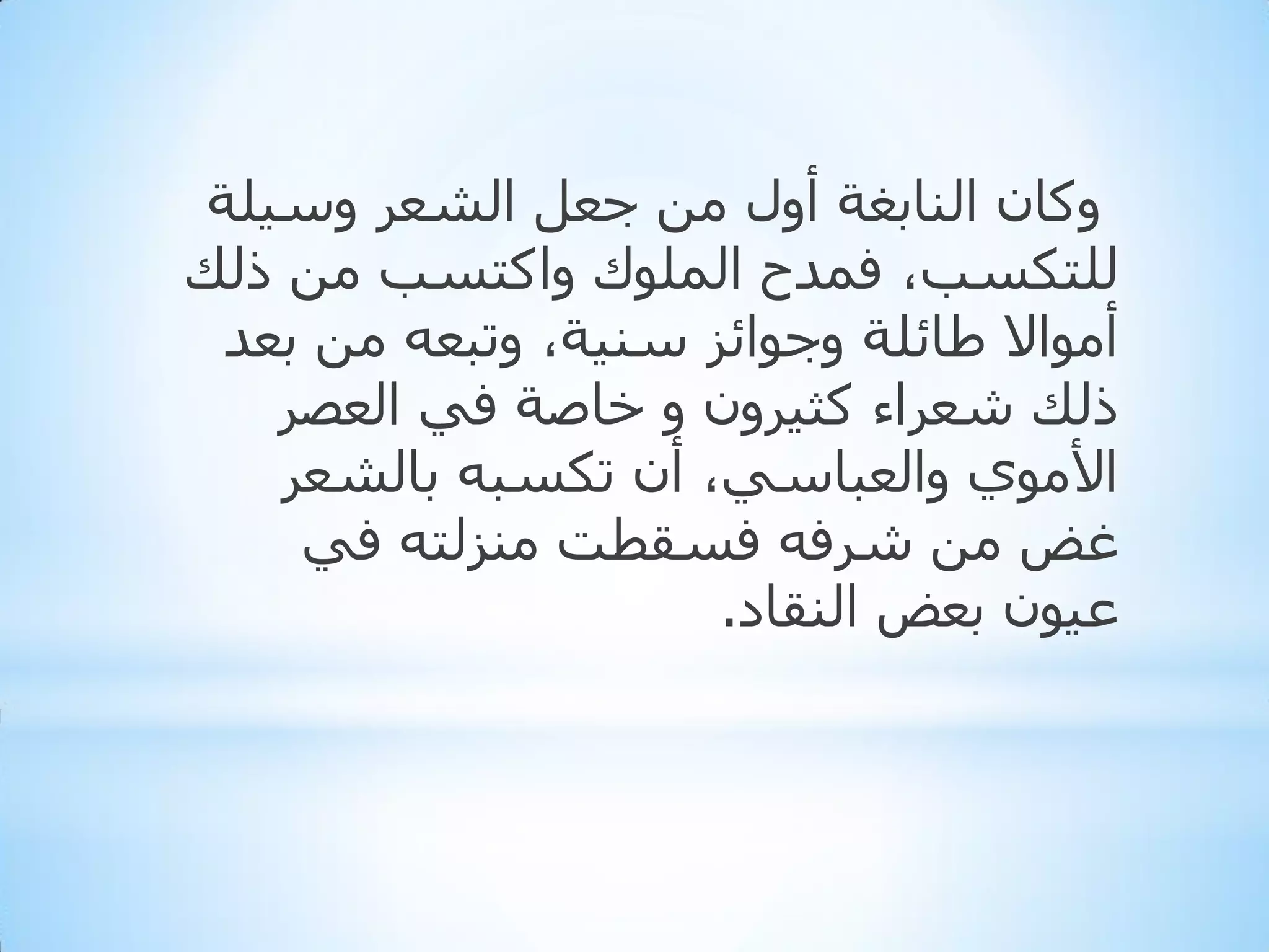 ‫ٚوبْ إٌبثغخ أٚي ِٓ جؼً اٌشؼش ٚع١ٍخ‬
‫ٌٍزىغت، فّذح اٌٍّٛن ٚاوزغت ِٓ رٌه‬
‫أِٛاال ؽبئٍخ ٚجٛائض عٕ١خ، ٚرجؼٗ ِٓ ثؼذ‬
‫رٌه شؼشاء وث١شْٚ ٚ خبطخ فٟ اٌؼظش‬
‫األِٛٞ ٚاٌؼجبعٟ، أْ رىغجٗ ثبٌشؼش‬
‫غغ ِٓ ششفٗ فغمطذ ِٕضٌزٗ فٟ‬
‫ػ١ْٛ ثؼغ إٌمبد.‬

 