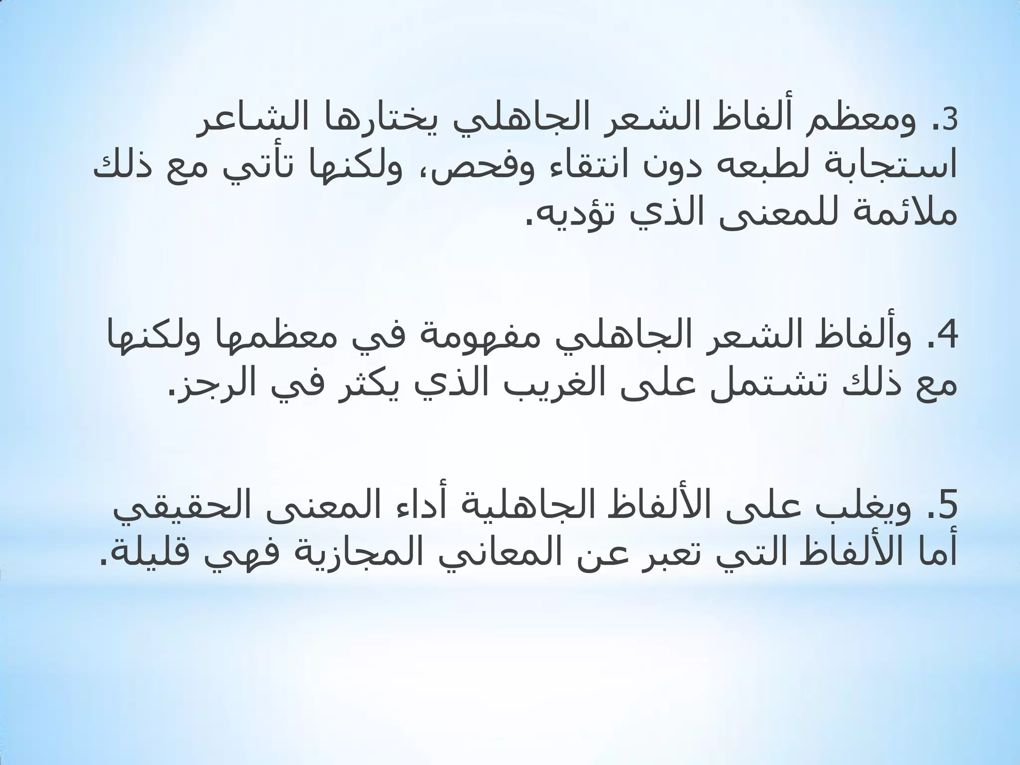 ‫3. ِٚؼظُ أٌفبظ اٌشؼش اٌجبٍٟ٘ ٠خزبس٘ب اٌشبػش‬
‫اعزجبثخ ٌطجؼٗ دْٚ أزمبء ٚفذض، ٌٚىٕٙب رأرٟ ِغ رٌه‬
‫ِالئّخ ٌٍّؼٕٝ اٌزٞ رؤد٠ٗ.‬
‫4. ٚأٌفبظ اٌشؼش اٌجبٍٟ٘ ِفِٙٛخ فٟ ِؼظّٙب ٌٚىٕٙب‬
‫ِغ رٌه رشزًّ ػٍٝ اٌغش٠ت اٌزٞ ٠ىثش فٟ اٌشجض.‬
‫5. ٚ٠غٍت ػٍٝ األٌفبظ اٌجبٍ٘١خ أداء اٌّؼٕٝ اٌذم١مٟ‬
‫أِب األٌفبظ اٌزٟ رؼجش ػٓ اٌّؼبٟٔ اٌّجبص٠خ فٟٙ لٍ١ٍخ.‬

 