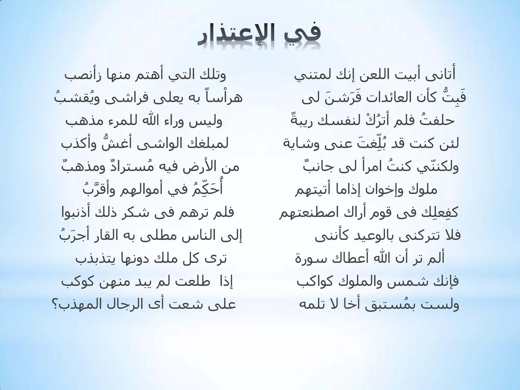 ‫أربٔٝ أث١ذ اٌٍؼٓ إٔه ٌّزٕٟ‬
‫فجذُّ وأْ اٌؼبئذاد فششٓ ٌٝ‬
‫َ‬
‫َِ‬
‫َ َ‬
‫ً‬
‫دٍفذ فٍُ أرشن ٌٕفغه س٠جخ‬
‫ُ ْ‬
‫ُ‬
‫ٌئٓ وٕذ لذ ثٍِ ّغذ ػٕٝ ٚشب٠خ‬
‫َ‬
‫ُ‬
‫ٌٚىّٕٕٟ وٕذ اِشأ ٌٝ جبٔت‬
‫ُ‬
‫ٌ‬
‫ٍِٛن ٚإخٛاْ إراِب أر١زُٙ‬
‫وفؼٍِه فٝ لَٛ أسان اططٕؼزُٙ‬
‫ِ‬
‫فال رزشوٕٝ ثبٌٛػ١ذ وإٔٔٝ‬

‫ٚرٍه اٌزٟ أ٘زُ ِٕٙب صأٔظت‬
‫ْ‬
‫٘شاعبً ثٗ ٠ؼٍٝ فشاشٝ ٚ٠مشت‬
‫ُ‬
‫ُ‬

‫ٌٚ١ظ ٚساء هللا ٌٍّشء ِز٘ت‬
‫ٌّجٍغه اٌٛاشٝ أغش ٚأوزة‬
‫ُّ‬
‫ِٓ األسع ف١ٗ ِغزشاد ِٚز٘ت‬
‫ٌ‬
‫ٌ‬
‫ُ‬
‫أدىُِّ فٟ أِٛاٌُٙ ٚألشة‬
‫َّ ُ‬
‫ُ َ ُ‬
‫فٍُ رشُ٘ فٝ شىش رٌه أرٔجٛا‬

‫أٌُ رش أْ هللا أػطبن عٛسح‬

‫إٌٝ إٌبط ِطٍٝ ثٗ اٌمبس أجشة‬
‫َ ُ‬
‫رشٜ وً ٍِه دٚٔٙب ٠ززثزة‬

‫فئٔه شّظ ٚاٌٍّٛن وٛاوت‬

‫إرا ؽٍؼذ ٌُ ٠جذ ِٕٙٓ وٛوت‬

‫ٌٚغذ ثّغزجك أخب ال رٍّٗ‬
‫ُ‬

‫ػٍٝ شؼذ أٜ اٌشجبي اٌّٙزة؟‬

 