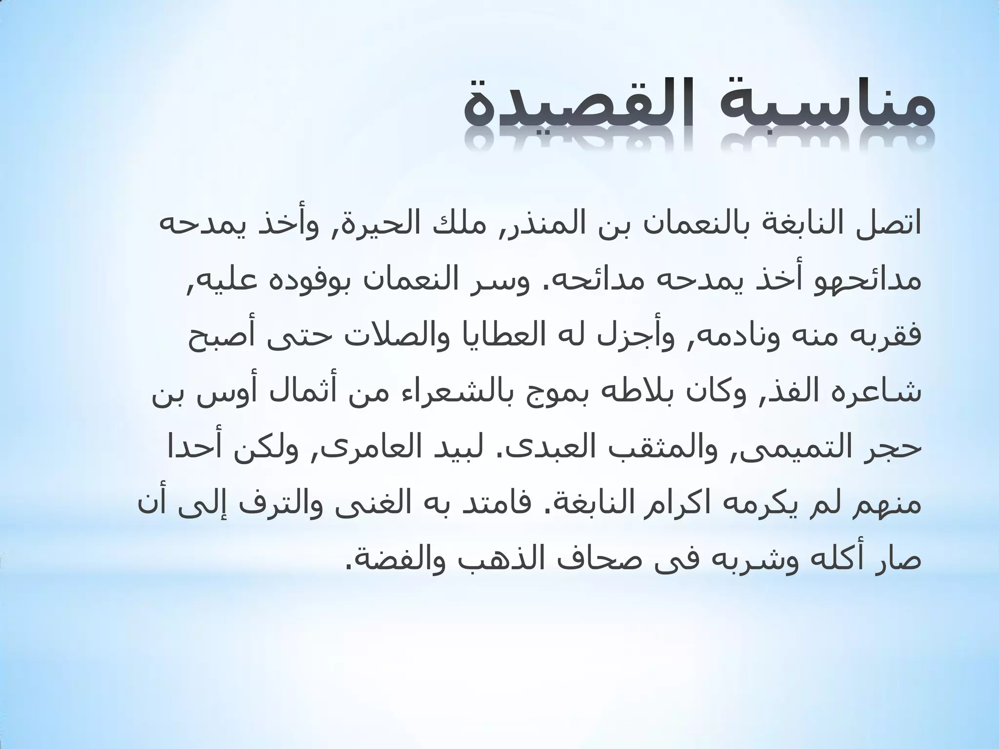‫ارظً إٌبثغخ ثبٌٕؼّبْ ثٓ إٌّزس, ٍِه اٌذ١شح, ٚأخز ٠ّذدٗ‬
‫ِذائذٙٛ أخز ٠ّذدٗ ِذائذٗ. ٚعش إٌؼّبْ ثٛفٛدٖ ػٍ١ٗ,‬
‫فمشثٗ ِٕٗ ٚٔبدِٗ, ٚأجضي ٌٗ اٌؼطب٠ب ٚاٌظالد دزٝ أطجخ‬

‫شبػشٖ اٌفز, ٚوبْ ثالؽٗ ثّٛج ثبٌشؼشاء ِٓ أثّبي أٚط ثٓ‬
‫دجش اٌزّ١ّٝ, ٚاٌّثمت اٌؼجذٜ. ٌج١ذ اٌؼبِشٜ, ٌٚىٓ أدذا‬
‫ُِٕٙ ٌُ ٠ىشِٗ اوشاَ إٌبثغخ. فبِزذ ثٗ اٌغٕٝ ٚاٌزشف إٌٝ أْ‬

‫طبس أوٍٗ ٚششثٗ فٝ طذبف اٌز٘ت ٚاٌفؼخ.‬

 