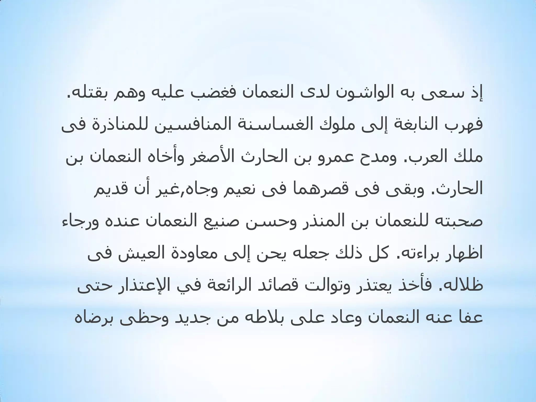 ‫إر عؼٝ ثٗ اٌٛاشْٛ ٌذٜ إٌؼّبْ فغؼت ػٍ١ٗ ُٚ٘ ثمزٍٗ.‬

‫فٙشة إٌبثغخ إٌٝ ٍِٛن اٌغغبعٕخ إٌّبفغ١ٓ ٌٍّٕبرسح فٝ‬
‫ٍِه اٌؼشة. ِٚذح ػّشٚ ثٓ اٌذبسس األطغش ٚأخبٖ إٌؼّبْ ثٓ‬
‫اٌذبسس. ٚثمٝ فٝ لظشّ٘ب فٝ ٔؼ١ُ ٚجبٖ,غ١ش أْ لذ٠ُ‬

‫طذجزٗ ٌٍٕؼّبْ ثٓ إٌّزس ٚدغٓ طٕ١غ إٌؼّبْ ػٕذٖ ٚسجبء‬
‫اظٙبس ثشاءرٗ. وً رٌه جؼٍٗ ٠ذٓ إٌٝ ِؼبٚدح اٌؼ١ش فٝ‬
‫ظالٌٗ. فأخز ٠ؼززس ٚرٛاٌذ لظبئذ اٌشائؼخ فٟ اإلػززاس دزٝ‬
‫ػفب ػٕٗ إٌؼّبْ ٚػبد ػٍٝ ثالؽٗ ِٓ جذ٠ذ ٚدظٝ ثشػبٖ‬

 