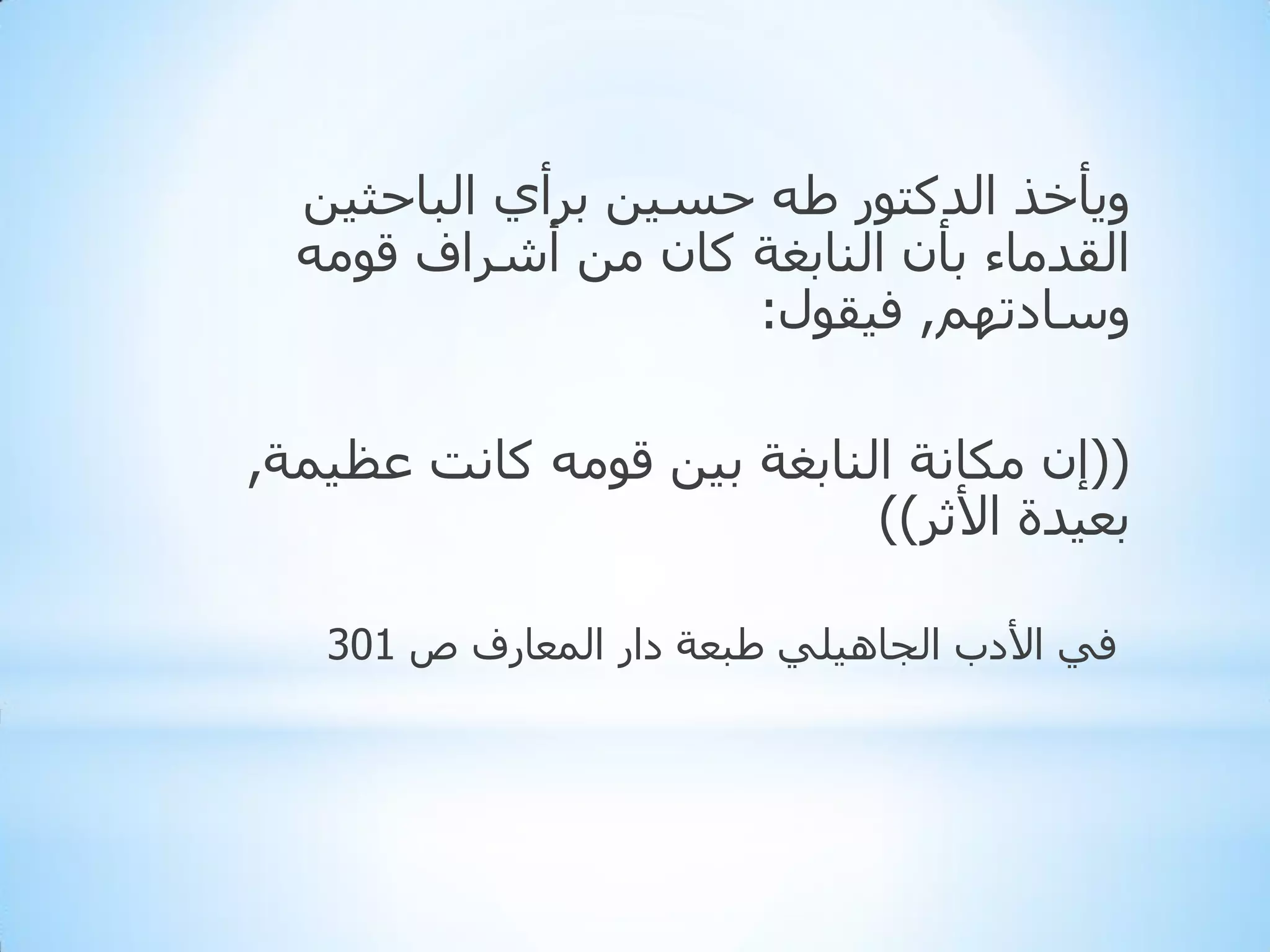 ‫ٚ٠أخز اٌذوزٛس ؽٗ دغ١ٓ ثشأٞ اٌجبدث١ٓ‬
‫اٌمذِبء ثأْ إٌبثغخ وبْ ِٓ أششاف لِٛٗ‬
‫ٚعبدرُٙ, ف١مٛي:‬
‫((إْ ِىبٔخ إٌبثغخ ث١ٓ لِٛٗ وبٔذ ػظ١ّخ,‬
‫ثؼ١ذح األثش))‬
‫فٟ األدة اٌجب٘١ٍٟ ؽجؼخ داس اٌّؼبسف ص 103‬

 