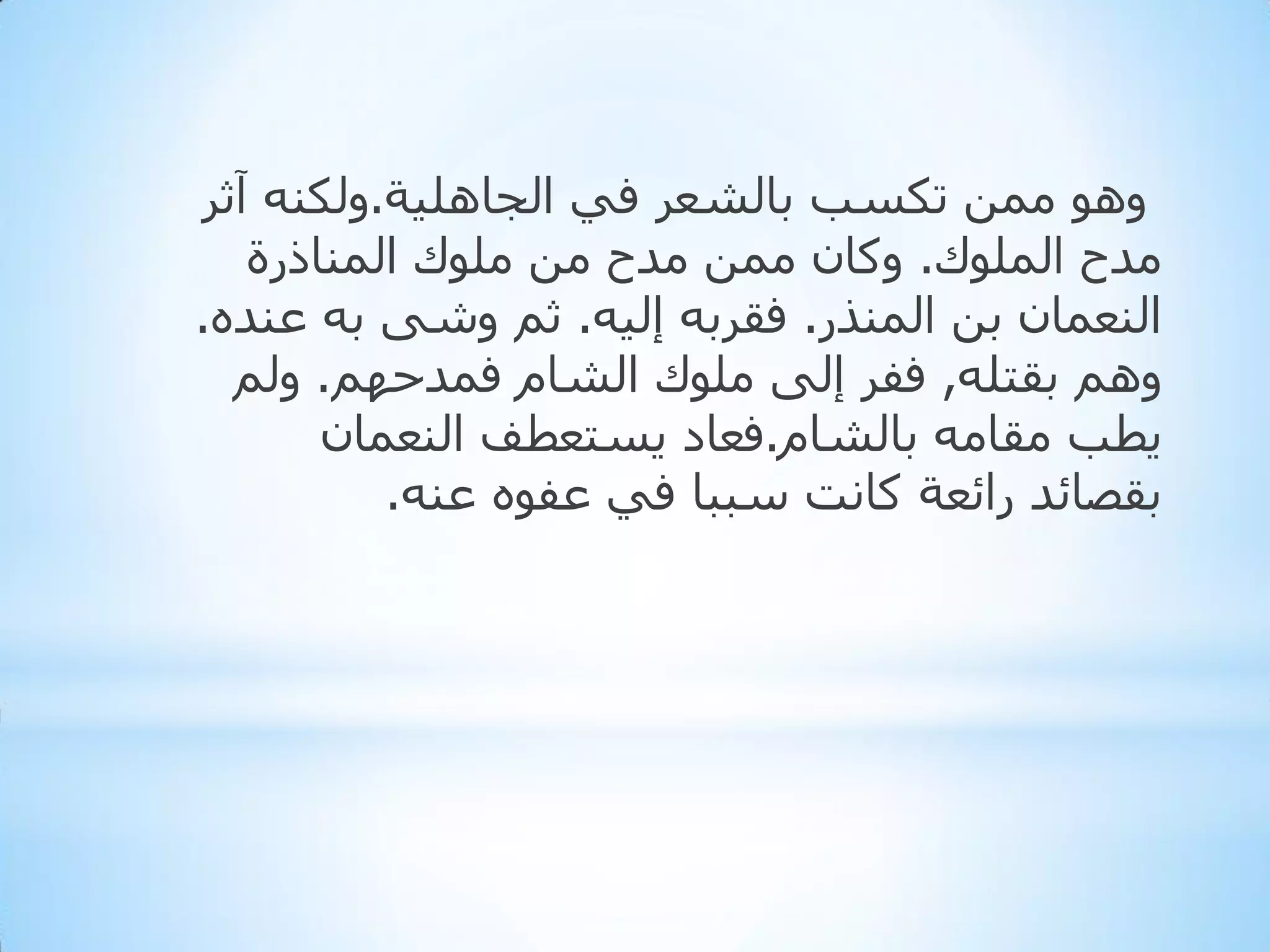 ‫ٚ٘ٛ ِّٓ رىغت ثبٌشؼش فٟ اٌجبٍ٘١خ.ٌٚىٕٗ آثش‬
‫ِذح اٌٍّٛن. ٚوبْ ِّٓ ِذح ِٓ ٍِٛن إٌّبرسح‬
‫إٌؼّبْ ثٓ إٌّزس. فمشثٗ إٌ١ٗ. ثُ ٚشٝ ثٗ ػٕذٖ.‬
‫ُٚ٘ ثمزٍٗ, ففش إٌٝ ٍِٛن اٌشبَ فّذدُٙ. ٌُٚ‬
‫٠طت ِمبِٗ ثبٌشبَ.فؼبد ٠غزؼطف إٌؼّبْ‬
‫ثمظبئذ سائؼخ وبٔذ عججب فٟ ػفٖٛ ػٕٗ.‬

 