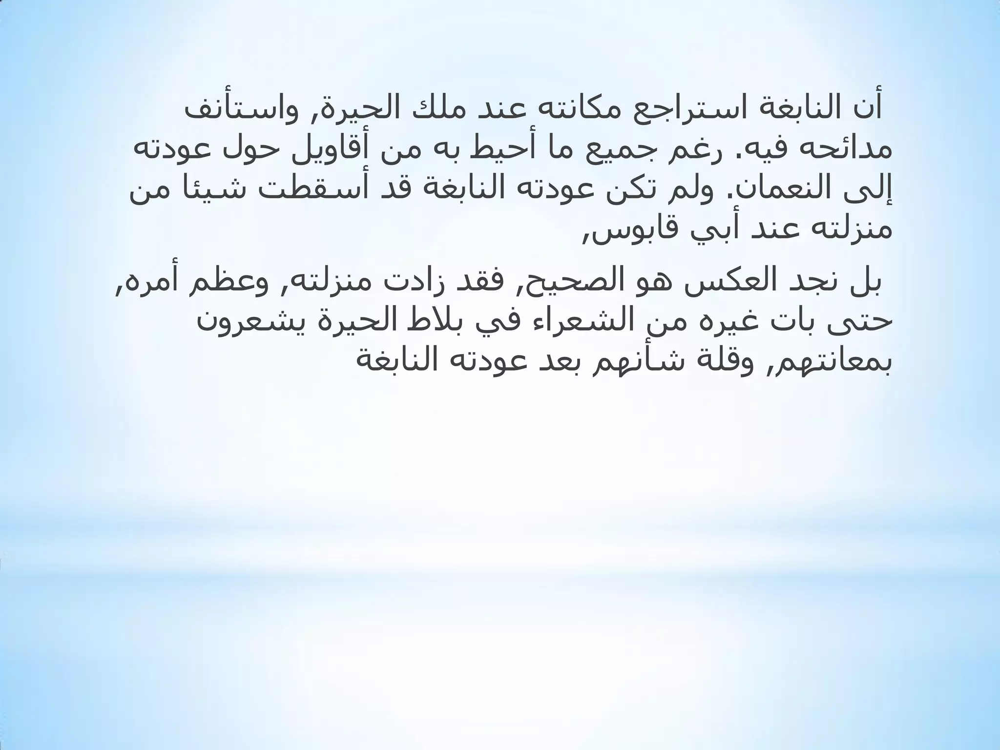 ‫أْ إٌبثغخ اعزشاجغ ِىبٔزٗ ػٕذ ٍِه اٌذ١شح, ٚاعزأٔف‬
‫ِذائذٗ ف١ٗ. سغُ جّ١غ ِب أد١ؾ ثٗ ِٓ ألبٚ٠ً دٛي ػٛدرٗ‬
‫إٌٝ إٌؼّبْ. ٌُٚ رىٓ ػٛدرٗ إٌبثغخ لذ أعمطذ ش١ئب ِٓ‬
‫ِٕضٌزٗ ػٕذ أثٟ لبثٛط,‬
‫ثً ٔجذ اٌؼىظ ٘ٛ اٌظذ١خ, فمذ صادد ِٕضٌزٗ, ٚػظُ أِشٖ,‬
‫دزٝ ثبد غ١شٖ ِٓ اٌشؼشاء فٟ ثالؽ اٌذ١شح ٠شؼشْٚ‬
‫ثّؼبٔزُٙ, ٚلٍخ شأُٔٙ ثؼذ ػٛدرٗ إٌبثغخ‬

 