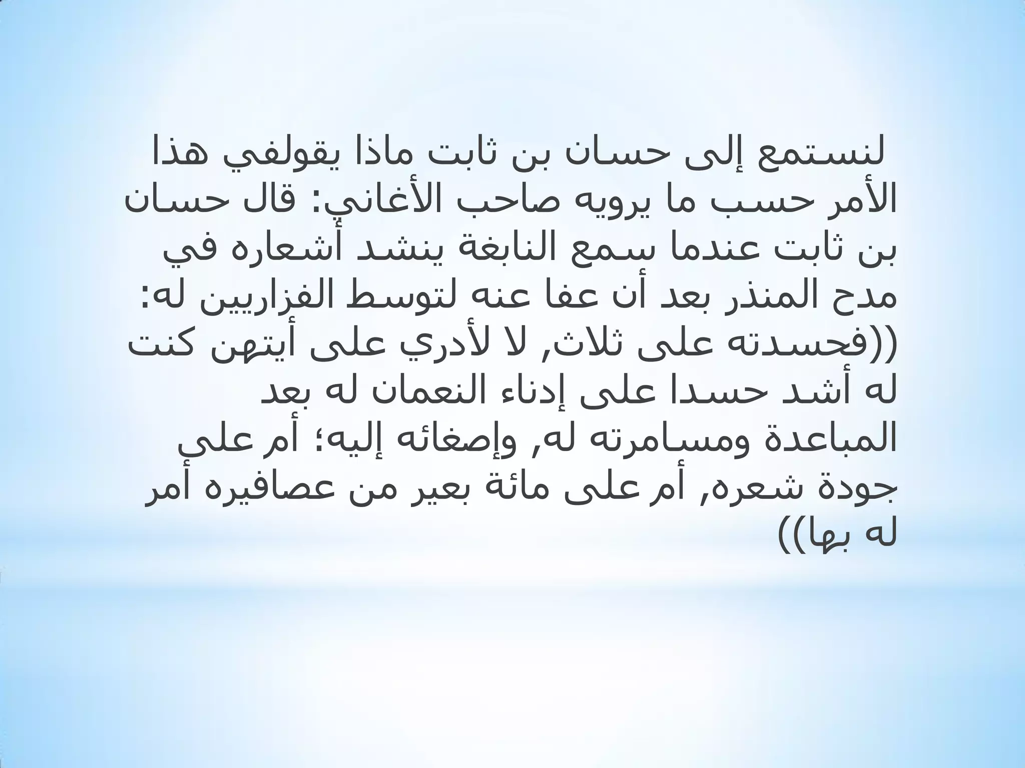 ‫ٌٕغزّغ إٌٝ دغبْ ثٓ ثبثذ ِبرا ٠مٌٛفٟ ٘زا‬
‫األِش دغت ِب ٠شٚ٠ٗ طبدت األغبٟٔ: لبي دغبْ‬
‫ثٓ ثبثذ ػٕذِب عّغ إٌبثغخ ٠ٕشذ أشؼبسٖ فٟ‬
‫ِذح إٌّزس ثؼذ أْ ػفب ػٕٗ ٌزٛعؾ اٌفضاس٠١ٓ ٌٗ:‬
‫((فذغذرٗ ػٍٝ ثالس, ال ألدسٞ ػٍٝ أ٠زٙٓ وٕذ‬
‫ٌٗ أشذ دغذا ػٍٝ إدٔبء إٌؼّبْ ٌٗ ثؼذ‬
‫اٌّجبػذح ِٚغبِشرٗ ٌٗ, ٚإطغبئٗ إٌ١ٗ؛ أَ ػٍٝ‬
‫جٛدح شؼشٖ, أَ ػٍٝ ِبئخ ثؼ١ش ِٓ ػظبف١شٖ أِش‬
‫ٌٗ ثٙب))‬

 