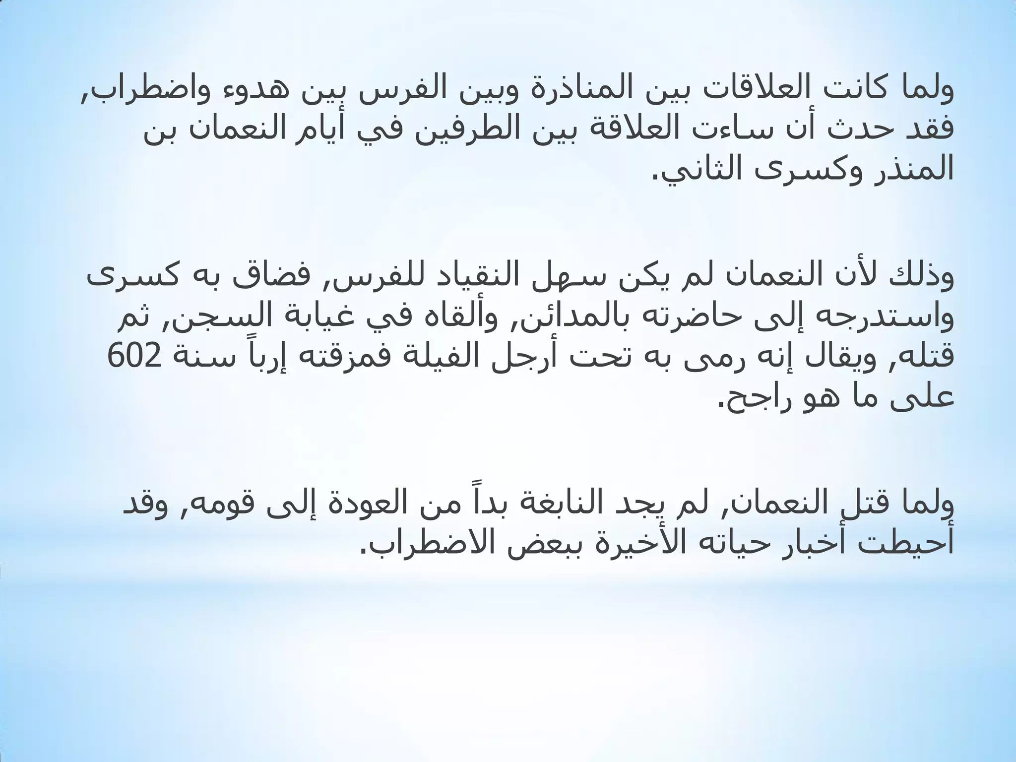 ‫ٌّٚب وبٔذ اٌؼاللبد ث١ٓ إٌّبرسح ٚث١ٓ اٌفشط ث١ٓ ٘ذٚء ٚاػطشاة,‬
‫فمذ دذس أْ عبءد اٌؼاللخ ث١ٓ اٌطشف١ٓ فٟ أ٠بَ إٌؼّبْ ثٓ‬
‫إٌّزس ٚوغشٜ اٌثبٟٔ.‬
‫ٚرٌه ألْ إٌؼّبْ ٌُ ٠ىٓ عًٙ إٌم١بد ٌٍفشط, فؼبق ثٗ وغشٜ‬
‫ٚاعزذسجٗ إٌٝ دبػشرٗ ثبٌّذائٓ, ٚأٌمبٖ فٟ غ١بثخ اٌغجٓ, ثُ‬
‫لزٍٗ, ٚ٠مبي إٔٗ سِٝ ثٗ رذذ أسجً اٌف١ٍخ فّضلزٗ إسثبً عٕخ 206‬
‫ػٍٝ ِب ٘ٛ ساجخ.‬
‫ٌّٚب لزً إٌؼّبْ, ٌُ ٠جذ إٌبثغخ ثذاً ِٓ اٌؼٛدح إٌٝ لِٛٗ, ٚلذ‬
‫أد١طذ أخجبس د١برٗ األخ١شح ثجؼغ االػطشاة.‬

 
