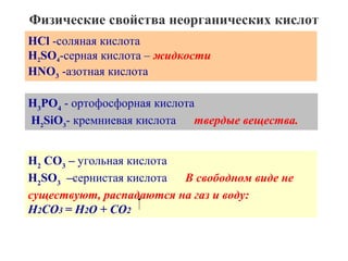 Физические свойства неорганических кислот
HCl -соляная кислота
H2SO4-серная кислота – жидкости
HNO3 -азотная кислота
H3РO4 - ортофосфорная кислота
H2SiO3- кремниевая кислота
твердые вещества.
H2 CO3 – угольная кислота
H2SO3 –сернистая кислота
В свободном виде не
существуют, распадаются на газ и воду:
H2CO3 = H2О + CO2

 